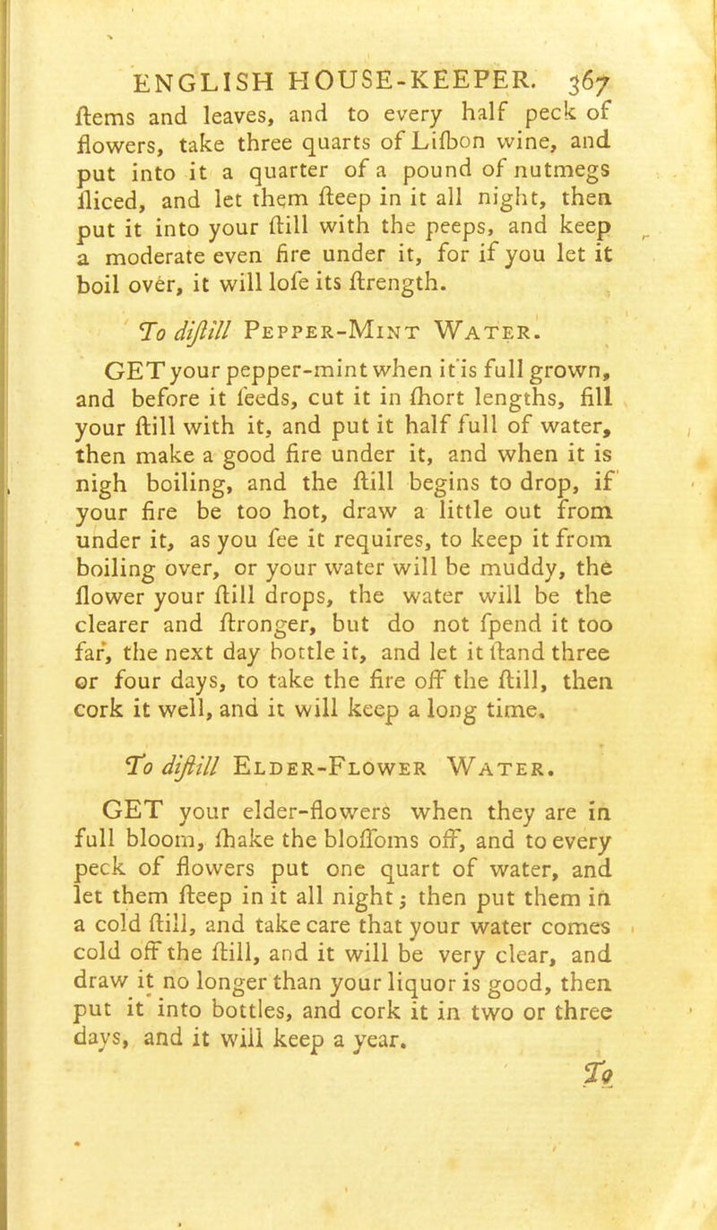 Rems and leaves, and to every half peck of flowers, take three quarts ofLilbon wine, and put into it a quarter of a pound of nutmegs fliced, and let them fteep in it all night, then put it into your ftill with the peeps, and keep a moderate even fire under it, for if you let it boil over, it will lofe its flrength. To diJUll Pepper-Mint Water. GET your pepper-mint when if is full grown, and before it feeds, cut it in fliort lengths, fill your ftill with it, and put it half full of water, then make a good fire under it, and when it is nigh boiling, and the ftill begins to drop, if your fire be too hot, draw a little out from under it, as you fee it requires, to keep it from boiling over, or your water will be muddy, the flower your ftill drops, the water will be the clearer and ftronger, but do not fpend it too far, the next day bottle it, and let it ftand three or four days, to take the fire off the ftill, then cork it well, and it will keep a long time. To ^^/// Elder-Flower Water. GET your elder-flowers when they are in full bloom, fhake the bloffoms off, and to every peck of flowers put one quart of water, and let them fteep in it all night; then put them iri a cold ftill, and take care that your water comes • cold off the ftill, and it will be very clear, and draw it no longer than your liquor is good, then, put it into bottles, and cork it in two or three days, and it will keep a year.