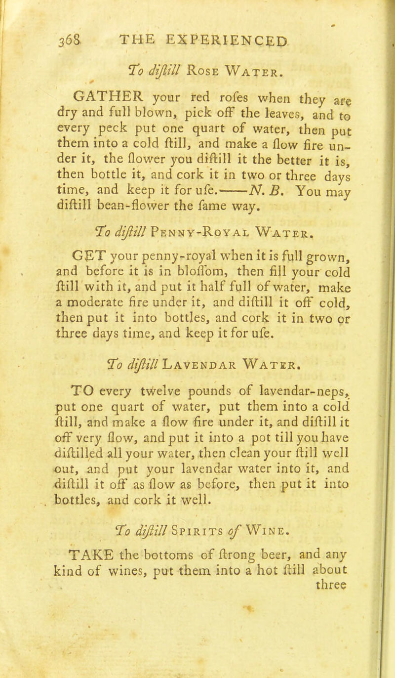 T(? dijlill Rose Water. GATHER your red rofes when they are dry and full blown, pick off the leaves, and to every peck put one quart of water, then put them into a cold ftill, and make a flow fire un- der it, the flower you diftill it the better it is, then bottle it, and cork it in two or three days time, and keep it for ufe. 'N. B. You may diflill bean-flower the fame way. To diflill Penny-Royal Water. GET your penny-royal when it is full grown, and before it is in bloflbm, then fill your cold Rill'with it, and put it half full of water, make a moderate fire under it, and diftill it off cold, then put it into bottles, and cork it in two or three days time, and keep it for ufe. To Lavenoar Water. TO every twelve pounds of lavendar-neps, put one quart of water, put them into a cold ftill, and make a flow fire under it, and diftill it off very flow, and put it into a pot till you have diftilled all your water, then clean your ftill well out, and put your lavendar water into it, and diftill it off as flow as before, then put it into bottles, and cork it well. To ^^///Spirits <^Wine. TAKE the bottoms of ftrong beer, and any kind of wines, put them into a hot ftill about three