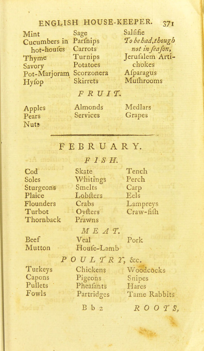 Mint Sage Salfifie Cucumbers in Parfnips To behadjhough hot-houfes Carrots not in feafoUy Thyme Turnips Jerufalem Arti- Savory Potatoes chokes Pot-Marjoram Scorzonera Afparagus Hyfop Skirrets Mufhrooms F R V IT, ' Apples Almonds Medlars Pears Nuts Services 1 Grapes P E B R U A R Y. FISH. Cod Skate Tench Soles Whitings Perch 'Sturgeons Smelts Carp Plaice Lobfters Eels Flounders Crabs Lampreys Turbot Ovfters Craw-ihh Thornback Prawns MEAT. Beef Veal Pork Mutton Houfe-Lamb N • P 0 U L T R r, &:c. Turkeys Chickens Woodcocks Capons Pigeons Snipes Pullets Pheafants Hares Fowls Partridges Tame Rabbits B b 2 ROOTS, I
