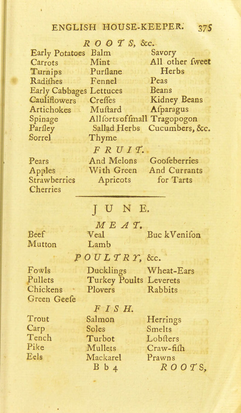 ROOTS, See, Early Potatoes 1 Balm Savory Carrots Mint All other fweet Turnips Purflane Herbs Radifhes Fennel Peas Early Cabbages Lettuces Beans Cauliflowers Creflfes Kidney Beans Artichokes Muftard Afparagus Spinage Allforts offmall Tragopogon Parilcy Sallad Herbs Cucumbers, &c. Sorrel Thyme FRUIT. Pears And Melons Goofeberries Apples With Green And Currants Strawberries Apricots for Tarts Cherries JUNE. MEAT. Beef Veal ,Buc kVenifon Mutton Lamb ' POULTR r. See, Fowls Ducklings Wheat-Ears Pullets Turkey Poults Leverets Chickens Plovers Rabbits Green Geefe FISH, Trout Salmon Herrings Carp Soles Smelts Tench Turbot Lobfters Pike Mullets Craw-fiih Eels Mackarel Prawns