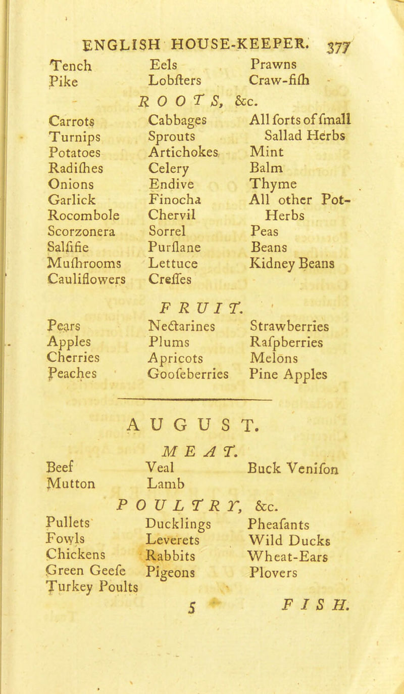 ENGLISH HOUSE-KEEPER. 377 Tench Eels Prawns Pike Lobfters Craw-fifh roots, &c. Carrots Cabbages All forts of fmall Turnips Sprouts Sallad Herbs Potatoes Artichokes Mint Radithes Celery Balm Onions Endive Thyme Garlick Finocha All other Pot- Rocombole Chervil Herbs Scorzonera Sorrel Peas Salfifie Purflane Beans Mufhrooms Lettuce Kidney Beans Cauliflowers CreiTes - t FRUIT. 1 Pears Nedtarines Strawberries Apples Plums Rafpberries Cherries Apricots Melons jPeaches Goofeberries Pine Apples A U G U S T. MEAT. Beef Veal Buck Venifon Mutton Lamb P 0 U L T R r. &c. Pullets' Ducklings Pheafants Fowls Leverets Wild Ducks Chickens Rabbits Wheat-Ears preen Geefe Pigeons Plovers Turkey Poults 5 FISH.