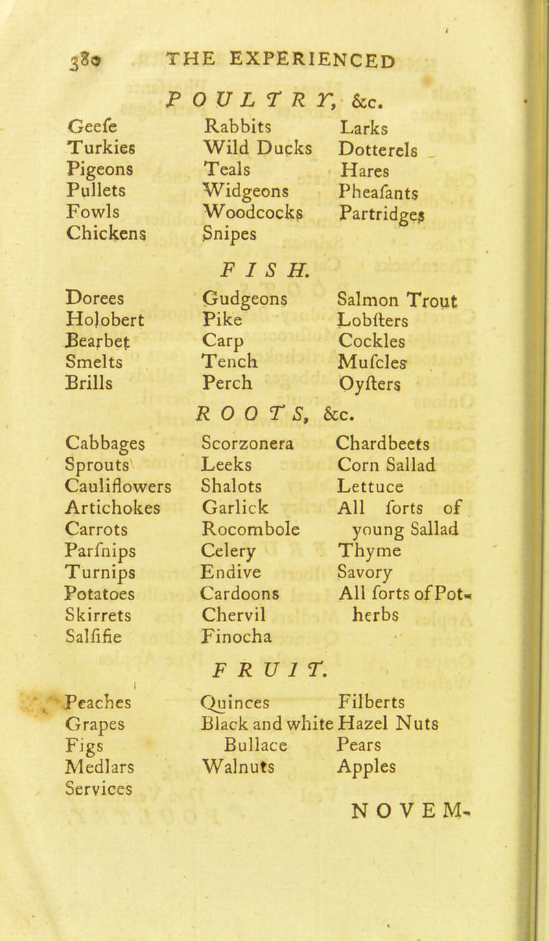 p o UL r R r, &c. Geefe Rabbits Larks Turkies Wild Ducks Dotterels ^ Pigeons Teals Hares Pullets Widgeons Pheafants Fowls Woodcocks Partridge? Chickens Snipes FISH, Dorees Gudgeons Salmon Trout Holobert Pike Lobfters JBearbet Carp Cockles Smelts Tench Mufcles Brills Perch Oyfters ROOTS, &c. Cabbages Scorzonera Chardbeets Sprouts Leeks Corn Sallad Cauliflowers Shalots Lettuce Artichokes Garlick All forts of Carrots Rocombole young Sallad Parfnips Celery Thyme Turnips Endive Savory Potatoes Cardoons All forts of Pot Skirrets Chervil herbs Salflfie 1 Finocha FRUIT. 1 1 Peaches Quinces Filberts Grapes Black and white Hazel Nuts Figs Bullace Pears Medlars Walnuts Apples Services