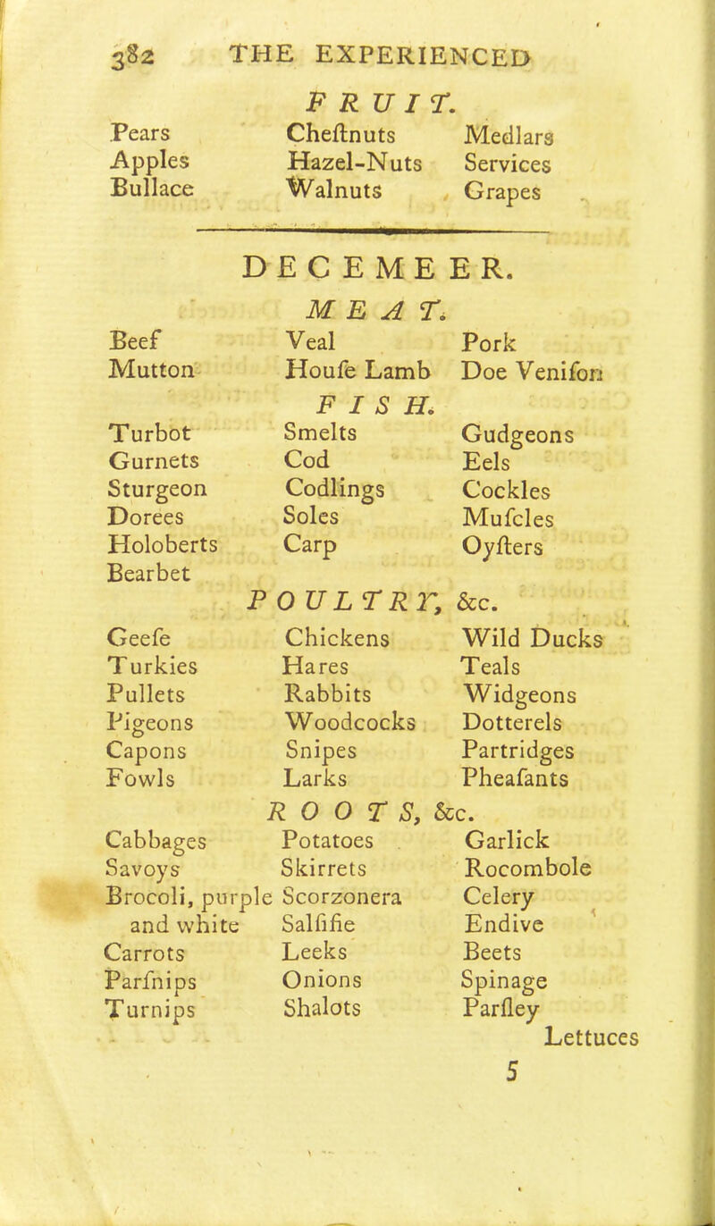 FRUIT. Pears Cheftnuts Medlars Apples Hazel-Nuts Services Bullace Walnuts t Grapes DECEMBER. MEAT. Beef Veal Pork Mutton'’ Houfe Lamb Doe Venifon Turbot FISH. Smelts Gudgeons Gurnets Cod Eels Sturgeon Codlings Cockles Dorees Soles Mufcles Holoberts Carp Oyfters Bearbet FOUL TRr, &c. Geefe Chickens Wild Ducks T urkies Hares Teals Pullets Rabbits Widgeons Pigeons Woodcocks Dotterels Capons Snipes Partridges Fowls Larks Pheafants R 0 0 T S, Sic. Cabbages Potatoes Garlick Savoys Skirrets Rocombole Brocoli, purple Scorzonera Celery and white Salfifie Endive ’ Carrots Leeks Beets Parfnips Onions Spinage Turnips Shalots Parfley Lettuces 5