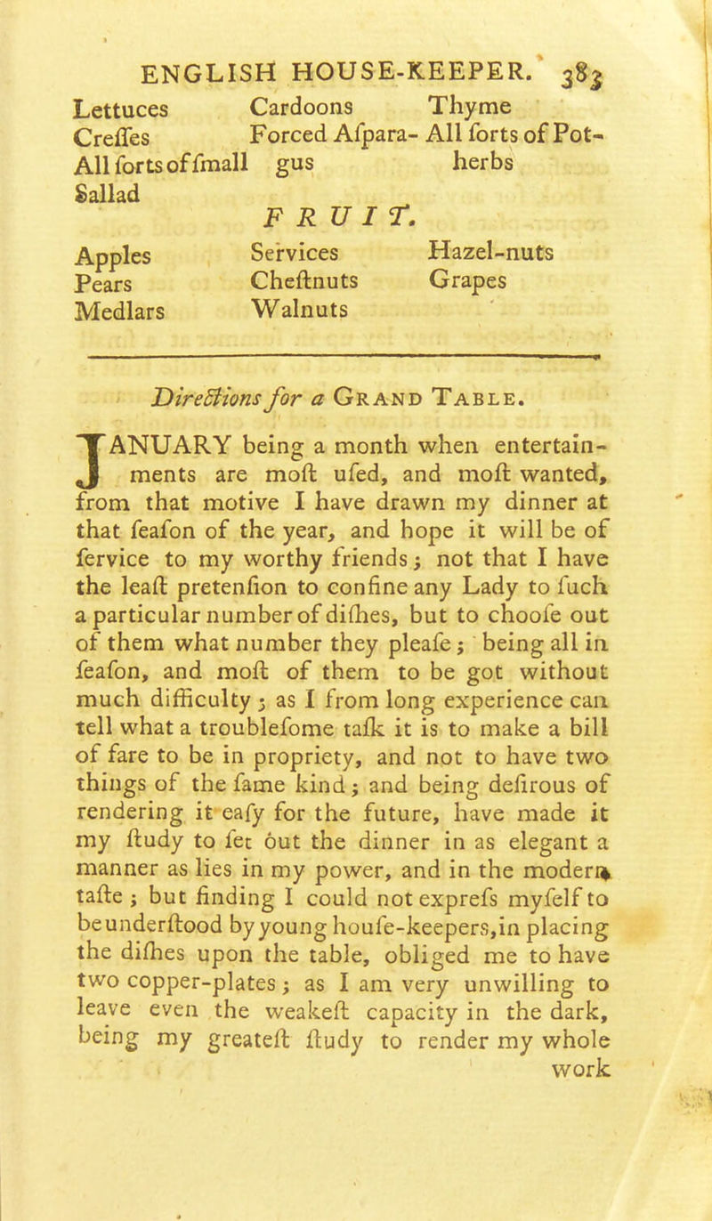 Lettuces Cardoons Thyme Creffes Forced Afpara- All forts of Pot- All forts of fmall gus herbs Sallad FRUIT. Apples Services Hazel-nuts Pears Cheftnuts Grapes Medlars Walnuts DireBionsfor a Grand Table. JANUARY being a month when entertain- ments are moft ufed, and moil: wanted, from that motive I have drawn my dinner at that feafon of the year, and hope it will be of fervice to my worthy friends; not that I have the lead: pretenfion to confine any Lady to fuch a particular number of difhes, but to choofe out of them what number they pleafe j being all in feafon, and mofl of them to be got without much difficulty 3 as I from long experience can tell what a troublefome talk it is to make a bill of fare to be in propriety, and not to have two things of the fame kind; and being delirous of rendering it eafy for the future, have made it my ftudy to fee out the dinner in as elegant a manner as lies in my power, and in the modern tafte j but finding I could notexprefs myfelf to beunderftood by young houfe-keepers,in placing the diffies upon the table, obliged me to have two copper-plates 3 as I am very unwilling to leave even the weakeft capacity in the dark, being my greateft fludy to render my whole work