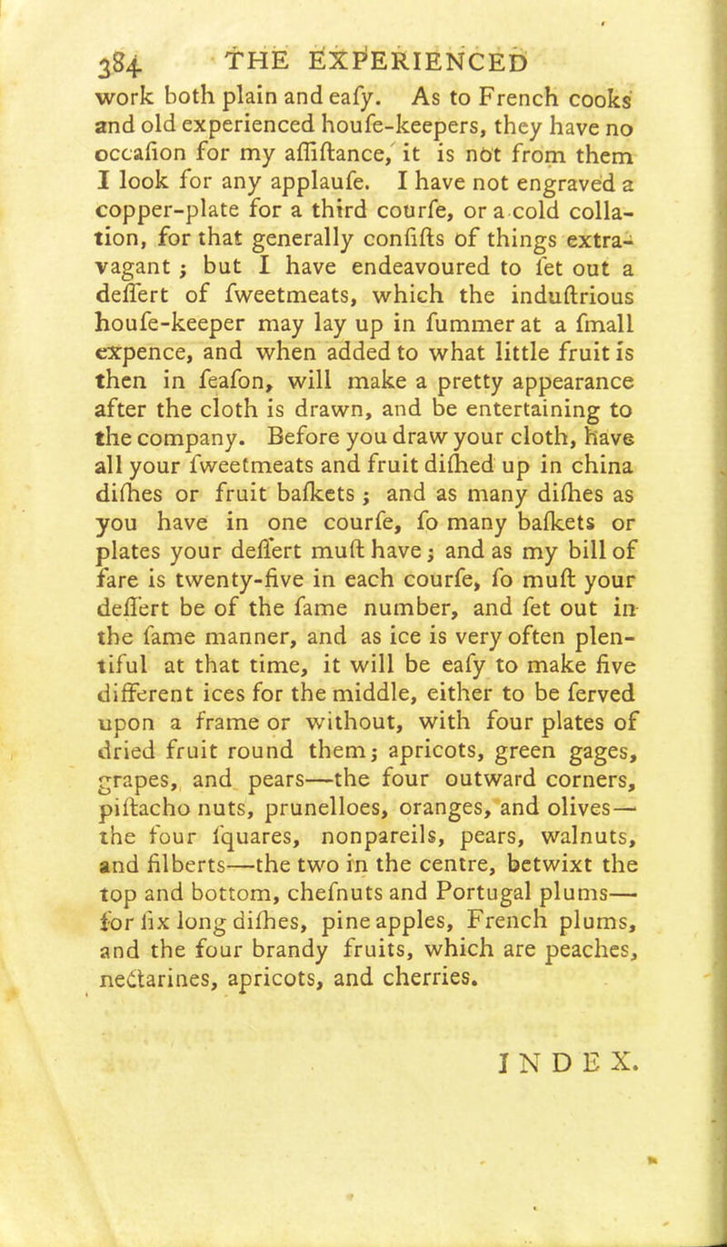 work both plain and eafy. As to French cooks' and old experienced houfe-keepers, they have no occafion for my affiftance, it is not from them I look for any applaufe. I have not engraved a copper-plate for a third courfe, or a cold colla- tion, for that generally confifts of things extra- vagant } but I have endeavoured to fet out a delfert of fweetmeats, which the induftrious houfe-keeper may lay up in fummer at a fmall cX:pence, and when added to what little fruit is then in feafon, will make a pretty appearance after the cloth is drawn, and be entertaining to the company. Before you draw your cloth, have all your fweetmeats and fruit diflied up in china difhes or fruit bafkcts; and as many dilhes as you have in one courfe, fo many balkets or plates your delfert mufthave; and as my bill of fare is twenty-five in each courfe, fo mufl: your defi'ert be of the fame number, and fet out in the fame manner, and as ice is very often plen- tiful at that time, it will be eafy to make five different ices for the middle, either to be ferved upon a frame or without, with four plates of dried fruit round themj apricots, green gages, grapes, and pears—the four outward corners, pillacho nuts, prunelloes, oranges, and olives—■ the four fquares, nonpareils, pears, walnuts, and filberts—the two in the centre, betwixt the top and bottom, chefnuts and Portugal plums— for fix long dilhes, pineapples, French plums, and the four brandy fruits, which are peaches, nectarines, apricots, and cherries. INDEX. ft