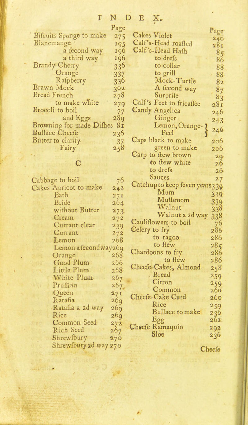 Bifciiits Sponge to make 275 Blancmange a fecond way a third way Brandy Cherry Orange Rafpberry Brawn Mock Bread French to make wFite Brocoli to boil INDEX. 4 Page 195 196 J96 336 337 33'6 202 278 279 77 Cakes Violet Calf’s-Head roafied Calf’s-Head Hath to drefs to collar to grill Mock-Turtle Page 240 281 85 86 88 88 82 A fecond way 87 Surprife Calf’s Feet to fricaflee Candy Angelica and Eggs 289 Ginger Browning for made Diflies 81 Lemon, Orang( Bullace Cheefe 236 Peel Butter to clarify 37 Caps black to make Fairy 258 green to make Carp to ftew brown C to ftew white Cabbage to boil 76 Cakes Apricot to make 242 Bath 271 Bride 264 without Butter 273 Cream 272 Currant clear 239 Currant 272 Lemon 268 Lemon a fecond way 269 Orange 268 Good Plum 266 Idttle Plum 268 White Plum 267 Pruffiau 267^ Queen 271 Ratafia 269 Ratafia a 2d way 269 Rice 269 Common Seed 272 Rich Seed 267 Shrewfbury 270 Shrewibury2d way 270 to drefs Sauces 83 281 246 243 206 206 29 26 26 27 Catchup to keep fevenyeaiS33Q Mum Mulhroom Walnut 339 339 338 Walnut a 2d way 338 Cauliflowers to boil 76 Celery to fry 286 to ragoo 286 to ftew 285 Chardoons to fry 286 to ftew 286 Cheefe-Cakes, Almond 258 Bread ' Citron Common Cheefe-Cake Curd Rice Bullace to make ^gg Ch«efe Ramaquin Sloe 259 259 260 260 259 236 261 292 236 Cheefe