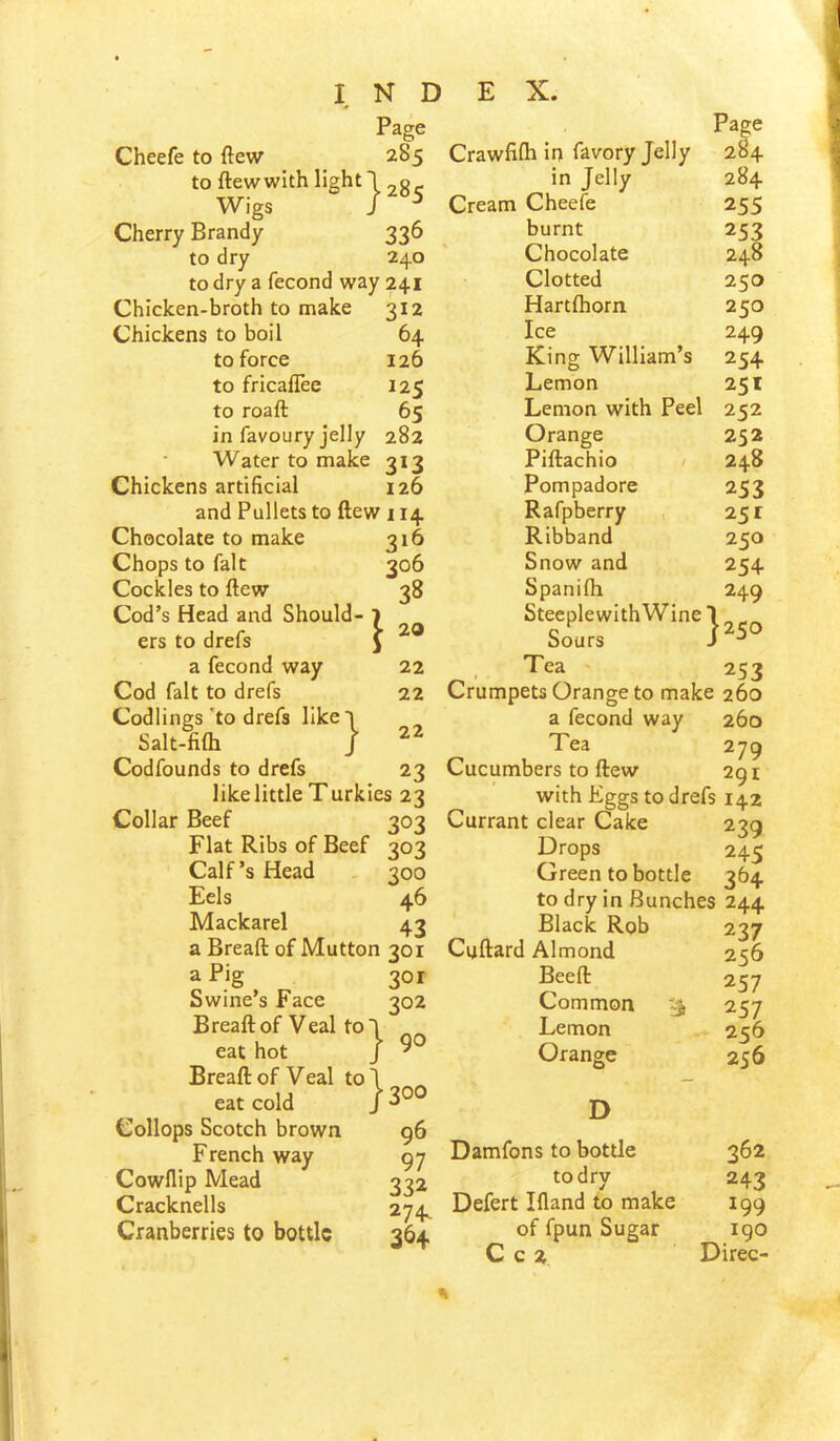 Page Cheefe to ftew 285 to ftew with light I 28 c Wigs I ^ Cherry Brandy 336 to dry 240 to dry a fecond way 241 Chicken-broth to make 312 Chickens to boil 64 to force 126 to fricaflee 125 to roaft 65 in favoury jelly 282 Water to make 313 Chickens artificial 126 and Pullets to ftew 114 Chocolate to make 316 Chops to fait 306 Cockles to ftew 38 Cod’s Head and Should- 1 ers to drefs J a fecond way 22 Cod fait to drefs 22 Codlings 'to drefs likeT Salt-fifti J Codfounds to drefs 23 like little Turkies 23 Collar Beef 303 Flat Ribs of Beef 303 Calf’s Head 300 Eels 46 Mackarel 43 a Breaft of Mutton 301 a Pig 301 Swine’s Face 302 Breaft of Veal to 1 eat hot / ^ Breaft of Veal tol eat cold J 3°*^ Collops Scotch brown g6 French way gy Cowflip Mead 332 Cracknells 274^ Cranberries to bottle 364 22 Crawfilh in favory Jelly 284 in Jelly 284 Cream Cheefe 255 burnt 253 Chocolate 248 Clotted 250 Hartftiorn 250 Ice 249 King William’s 254 Lemon 251 Lemon with Peel 252 Orange 252 Piftachio 248 Pompadore 253 Rafpberry 251 Ribband 250 Snow and 254 Spanifli 249 SteeplewithWine 1 Sours J ^ . Tea 253 Crumpets Orange to make 260 a fecond way 260 Tea 279 Cucumbers to ftew 291 with Eggs to drefs 142 Currant clear Cake 239 Drops 245 Green to bottle 364 to dry in Bunches 244 Black Rob 237 Cuftard Almond 256 Beeft 257 Common 257 Lemon 256 Orange 256 D Damfons to bottle 362 to dry 243 Defert Ifland to make 199 of fpun Sugar igo C c 2 Direc-