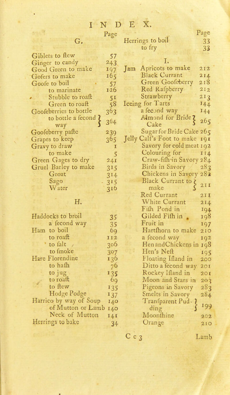 ... Page G. Giblets to flew 57 Ginger to candy 243. Good Green to make 197 Gofers to make 165 Goofe to boil • 57 to marinate 126 * Stubble to roaft 51 Green to roaft 58 Goofeberries to bottle 363 to bottle a fecond 7 .•?64 way j Goofeberry pafte 239 Grapes to keep 365 Gravy to draw I to make 5 Green Gages to dry 241 Gruel Barley to make 315 Groat 3H Sago - 3'5 W ater 316 H. Haddocks to broil 35 a fecond way 35 Ham to boil 69 to roaft 112 * to fait / 306 to fmoke 307 Hare Florendine 136 to hafh 76 to jug *35 to roaft 69 to flew *35 Hodge Podge *37 Harrico by way of Soup 140 of Mutton or Lamb 140 Neck of Mutton *41 Herrings to bake 34 Herrings to boil Page 33 to fry 33 I* Jam Apricots to make 212 Black Currant 214 Green Goofeberry 218 Red Rafpberry 212 Strawberry 213 Iceing for Tarts *44 a fec .ind way - *44 Almond for Bride Cake } 265 SugarforBride Cake 265 Jelly Calf’s Foot to make igt Savory for cold meat 192 Colouring for it4 Craw-fifli'in Savory 284 Birds in Savory 283 Chickens in Savory 282 Black Currant to ? make S ^ Red Currant 211 White Currant 214 Fifh Pond in 194 Gilded Fifh in , 198 Fruit in 197 Hartfhorn to make 210 a fecond way 192 HenandChickens in 198 Hen’s Neft 195 Floating Ifland in 200 Ditto a fecond way 201 Rockey Ifland in 20i Moon and Stars in 20:^ Pigeons in Savory 283 Smelts in Savory 284 7'ranfparent Pud - 7 ding S '99 Moonfhine 202 Orange 210 C c 3 Lamb