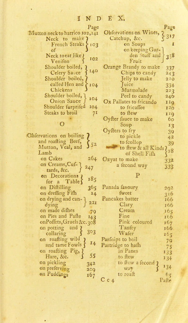 Page Mutton neckto harrico 102,141 Neck to make 1 French Steaks > 103 of J Neck toeat like > Venifon j Shoulder boiled, 1 Celery Sauce j ^4-*^ Shoulder boiled, 1 called Hen and r 104 Pag? 3>7 102 Chickens Shoulder boiled, \ Onion Sauce j * 4- Shoulder furprifed 104 Steaks to broil 71 iiling 1 leef, ^ and J 52 O ■Obfervations on boil and roafting Beef. Alutton, Veal, and Lamb on Cakes 264 on Creams,Cuf-1 „ tards,&c. / on Decorations J for a Table 1 on Diftilling 365 on drelling Filh 14 on drying and can- I dying J on made diflies 79 on Pies and Pafte 143 onPolTetSjGruels &C.308 on potting and 1 collaring i 3^3 on roafting wild i and tame Fowls J on roafting Pig, 7 Hare, &c. J on pickling 342 on prefervjng 209 ©n Puddings 167 Obfervations on Wines, Catchup, &c. on Soups I on keepingGar-T den Stuft' and f 358 Fruit J Orange Brandy to make 337 Chips to candy 243 Jelly to make 210 Juice 334 Marmalade 223 Peel to candy 246 Ox Pallates to fricando 119 to fricaflee Ho to ftew 119 Oyfter fauce to make 60 Soup 13 Oyfters to fry 39 to pickle 42 to fcollop 39 to ftew & all Kinds? q of Shell Fifli Ozyat to make 332 a fecond way 333 185 221 55 Panada favoury fweet Pancakes batter Clary Cream Fine Pink coloured Tan fey W afer Parfnips to boil Partridge to hafh in Panes to ftew to ftew a fecond C c 4 way to roaft } 292 316 j66 166 j6s j66 167 166 165 79 75 133 134 ^5 Pafte