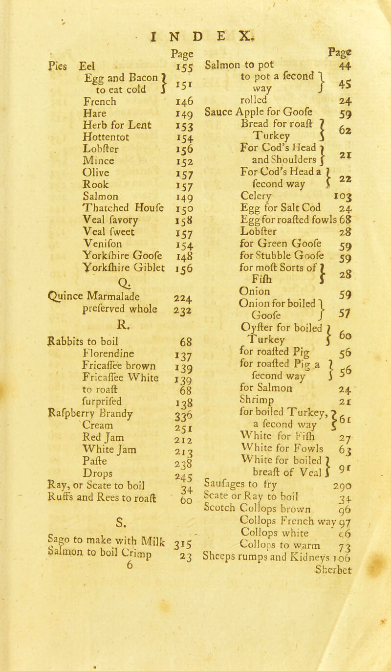 / INDEX. Page Pies Eel • 155 Egg and Bacon 7 „ to eat cold J ^ French 146 Hare 149 Herb for Lent 153 Hottentot 154 Lobfter 156 Mince 152 Olive 157 Rook 157 Salmon 149 Thatched Houfe 150 Veal favory 158 Veal fweet 157 Venifon 154 Yorkthire Goofe 148 Yorkfliire Giblet 156 Quince Marmalade 224 preferved whole 232 R. Rabbits to boil Florendine Fricaflee brown Fricafiee White to roaft furprifed Rafpberry Brandy Cream Red Jam White Jam Pafte Drops Ray, or Scate to boil Ruffs and Rees to roaft s. 68 137 139 139 68 138 33^ 251 212 2l 3 238 245 34 60 22 Sago to make with Milk 315 Salmon to boil Crimp 23 6 Page Salmon to pot 44 to pot a fecond J way J rolled - 24 Sauce Apple for Goofe 59 Bread for roaft 7 , Turkey \ For Cod’s Head i and Shoulders 3 For Cod’s Head a fecond way Celery 103 Egg for Salt Cod 24 Eggforroafted fowls 68 Lobfter 28 for Green Goofe 59 for Stubble Goofe 59 for moft Sorts of 7 „ Fi(h } Onion 59 Onion for boiled \ Goofe J 57 Oyfter for boiled ) . Turkey J for roafted Pig 56 for roafted Pig a 7 ^ fecond way 3 ^ for Salmon 24' Shrimp 21 for boiled Turkey, 7 a fecond way White for Kifh 27 White for Fowls 63 White for boiled 7 breaft of Veal 3 Saufages to fry 290 Scate or Ray to boil 34 Scotch Collops brmvn 96 Collops French way 97 Collops white t,6 Collops to warm 73 Sheeps rumps and Kidneys 106 Sherbet