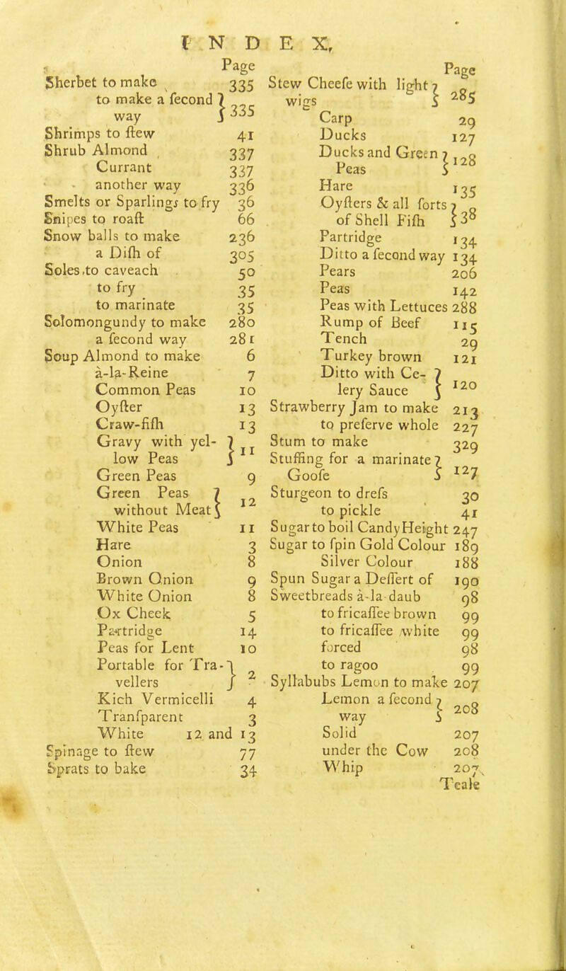 ? Page Sherbet to make ^ 335 to make a fecond 7 ^ way i33S Shrimps to ftew 41 Shrub Almond , 337 Currant 337 • - another way 336 Smelts or Sparlingr to fry 36 Snipes to roaft 66 Snow balls to make 236 a Difh of 305 Soles .to caveach 50 to fry 35 to marinate 35 Solomongundy to make 280 a fecond way 281 Soup Almond to make 6 a-l^-Reine ' 7 Common Peas 10 Oyfter 13 Craw-fifh 13 Gravy with yel- 1 low Peas j * ^ Green Peas 9 Green Peas 7 without Meat^ * White Peas 11 Hare 3 Onion 8 Brown Onion 9 White Onion 8 Ox Cheek 5 Partridge 14 Peas for Lent 10 Portable for Tra-l vellers J ^ Kich Vermicelli 4 Tranfparent 3 White 12 and 13 Spinage to ftew 77 Sprats to bake 34 Page Stew Cheefewith light? ^ wigs i Carp 29 Ducks 127 Ducks and Green 7 j Peas S Hare Oyfters & all forts 7 of Shell Fifti S 3° Partridge 134 Ditto a fecond way 134 Pears 206 Peas 142 Peas with Lettuces 288 Rump of Beef iie Tench 29 ' Turkey brown 121 Ditto with Ce- 7 lery Sauce ^ Strawberry Jam to make 213 to preferve whole 227 Stum to make 32^ Stuffing for a marinate? Goofe j ^^7 Sturgeon to drefs 30 to pickle ‘ 41 Sugar to boil Candy Height 247 Sugar to fpin Gold Colour i8g Silver Colour 188 Spun Sugar a DelTert of 190 Sweetbreads a-la daub 98 to fricafTee brown 99 to fricaflee ,white 99 forced 98 to ragoo 99 Syllabubs Lemon to make 207 Lemon a fecond 7 „ way i “8 Solid 207 under the Cow 208 Whip 207^ Teale