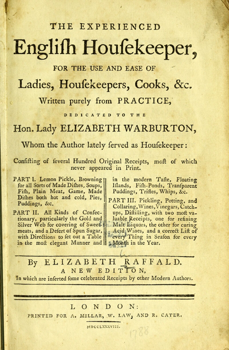 The experienced Englifh Houfekeeper, FOR THE USE AND EASE OF Ladies, Houfekeepers, Cooks, See. Written purely from PRACTICE, DEDICATED TO THE Hon. Lady ELIZABETH WARBURTON, Whom the Author lately ferved as Houfekeeper: Confiding of feveral Hundred Original Receipts, mod of which never appeared in Print. PART l. Lemon Pickle, Browning for all Sorts of MadeDilhes, Soups, Filh, Plain Meat, Game, Made Dilhes both hot and cold. Pies, Puddings, &c. PART II. All Kinds of Confec- tionary, particularly the Gold and Silver Web for covering of Sweetf- meats, and a Defert of Spun Sugar, with Directions to fet out a Table in- the molt elegant Manner and in the modern Tafte, Floating lllands, Filh-Ponds, Tranfparent Puddings, Trifles, Whips, &c. PART III. Pickling, Potting, and Collaring, Wines, Vinegars, Catch- ups, Diftilling, with two molt va- luable Receipts, one for refining .. Malt Liquors, the other for curing Acid, Wines, and a correct Lift of 'every Thing in Seafon for every ^MbhCh in the Year. U By ELIZABETH RAFFALD. A NEW EDI fTt> N, In which are inferted fome celebrated Receipts by other Modern Authors. LONDON: PRINTED FOR A. MILLAR, ,W. LAW, AND R. CATER. JvtDCCLXXXVIII,