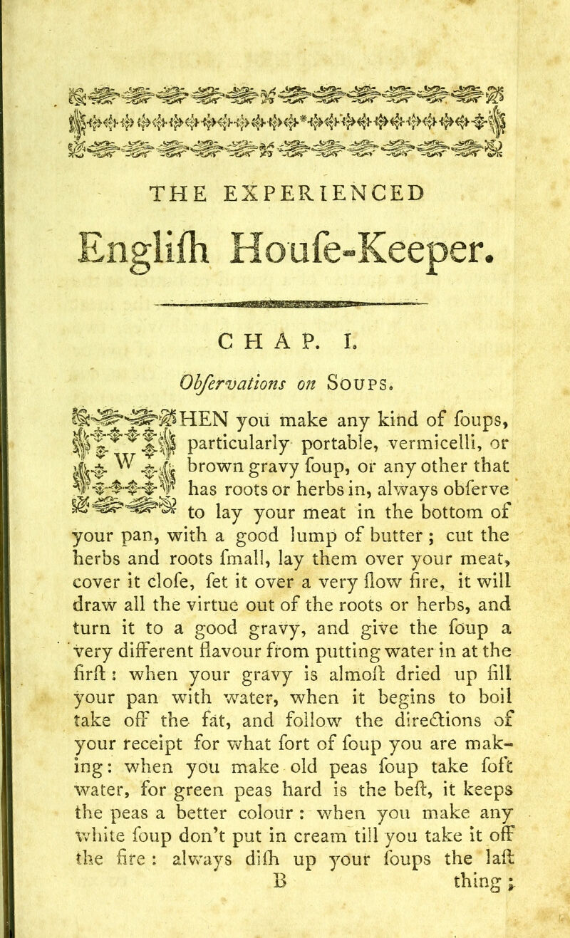 Englifh Houfe-Keeper. CHAP. L Obfervations on Soups. HEN you make any kind of foups, particularly portable, vermicelli, or ^ -&A krown gravy foup, or any other that has roots or herbs in, always obferve to lay your meat in the bottom of your pan, with a good lump of butter ; cut the herbs and roots fmall, lay them over your meat, cover it clofe, fet it over a very flow fire, it will draw all the virtue out of the roots or herbs, and turn it to a good gravy, and give the foup a very different flavour from putting water in at the fir if : when your gravy is almoll dried up fill your pan with water, when it begins to boil take off the fat, and follow the directions of your receipt for what fort of foup you are mak- ing : when you make old peas foup take foft water, for green peas hard is the belt, it keeps the peas a better colour : when you make any white foup don’t put in cream till you take it off the fire : always difh up your foups the laft B thing \