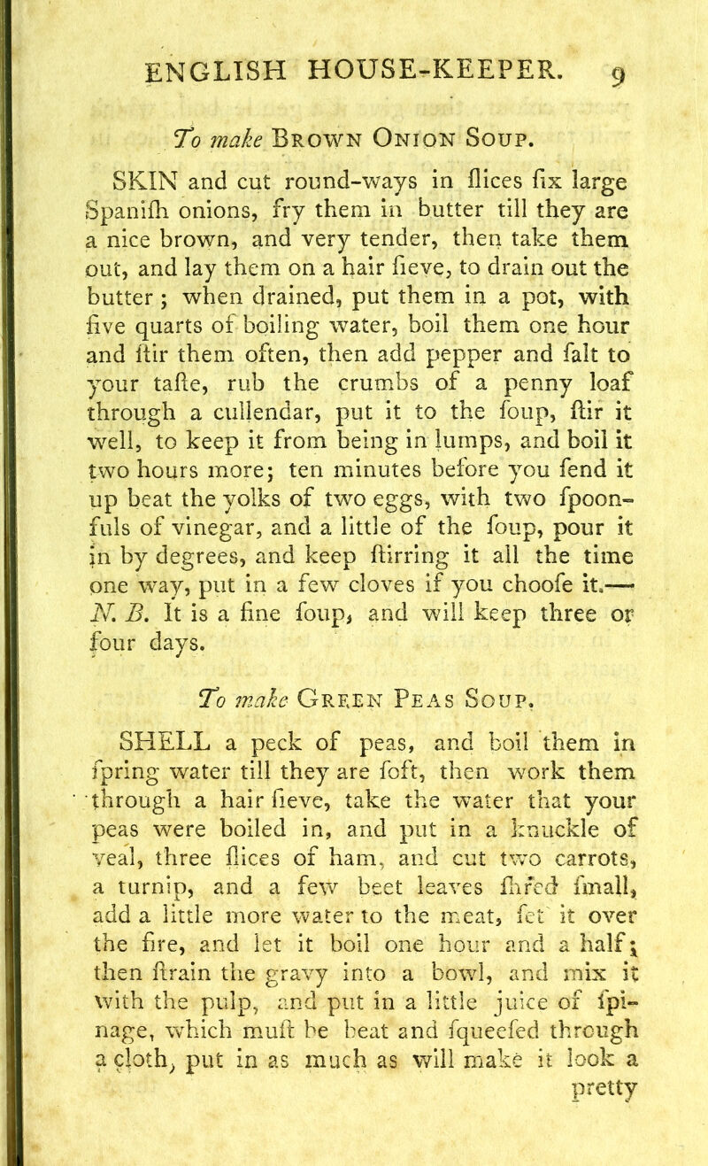 To make Brown Onion Soup. SKIN and cut round-ways in flices fix large Spanifh onions, fry them in butter till they are a nice brown, and very tender, then take them out, and lay them on a hair fieve, to drain out the butter ; when drained, put them in a pot, with five quarts of boiling water, boil them one hour and ftir them often, then add pepper and fait to your tafle, rub the crumbs of a penny loaf through a ciiijendar, put it to the foup, fiir it well, to keep it from being in lumps, and boil it two hours more; ten minutes before you fend it up beat the yolks of two eggs, with two fpoon- fuls of vinegar, and a little of the foup, pour it in by degrees, and keep ftirring it all the time one way, put in a few cloves if you choofe it.— JV. B. It is a fine foup, and will keep three or four days. To make Grfjen Peas Soup. SHELL a peck of peas, and boil them in fpring water till they are foft, then work them through a hair fieve, take the water that your peas were boiled in, and put in a knuckle of yeal, three flices of ham, and cut two carrots, a turnip, and a few beet leaves fhfed fmall, add a little more water to the meat, fet it over the fire, and let it boil one hour and a half \ then ftrain the gravy into a bowl, and mix it with the pulp, and put in a little juice of ipi- nage, which mult be beat and fqueefed through a cloth, put in as much as will make it look a pretty