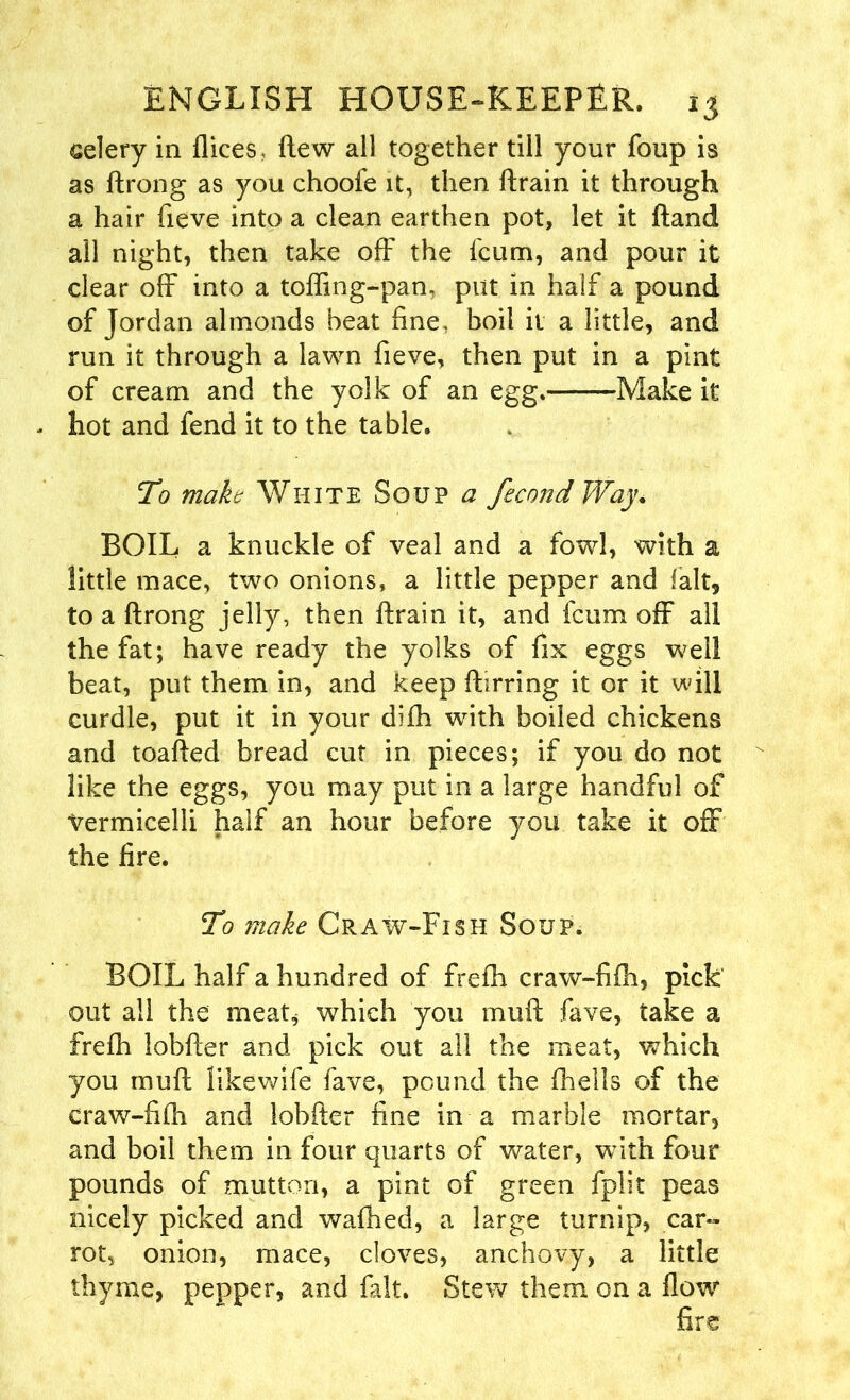 celery in dices , flew all together till your foup is as ftrong as you choofe it, then drain it through a hair fieve into a clean earthen pot, let it ftand all night, then take off the fcum, and pour it clear off into a toffing-pan, put in half a pound of Jordan almonds beat fine, boil it a little, and run it through a lawn fieve, then put in a pint of cream and the yolk of an egg. Make it - hot and fend it to the table. To make White Soup a fecond Way. BOIL a knuckle of veal and a fowl, with a little mace, two onions, a little pepper and fait, to a ftrong jelly, then ftrain it, and feum off all the fat; have ready the yolks of fix eggs well beat, put them in, and keep ftirring it or it will curdle, put it in your difti wdth boiled chickens and toafted bread cut in pieces; if you do not like the eggs, you may put in a large handful of Vermicelli half an hour before you take it off the fire. To make Craw-Fish Soup. BOIL half a hundred of frefh craw-fifh, pick out all the meat, which you muft fave, take a frefh lobfter and pick out all the meat, which you muft likewife fave, pound the (hells of the craw-fifli and lobfter fine in a marble mortar, and boil them in four quarts of water, with four pounds of mutton, a pint of green fplit peas nicely picked and waftied, a large turnip, car- rot, onion, mace, cloves, anchovy, a little thyme, pepper, and fait. Stew them on a flow