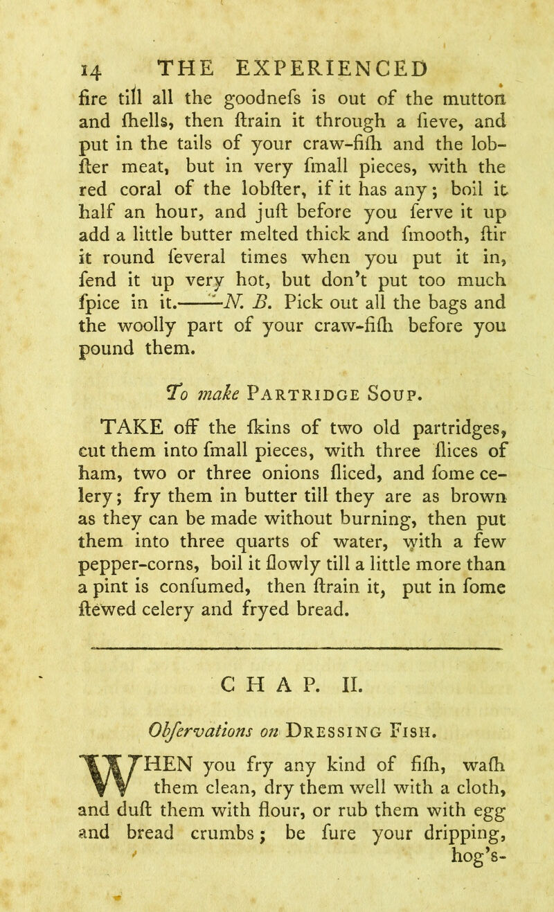 fire till all the goodnefs is out of the mutton and fhells, then ftrain it through a fieve, and put in the tails of your craw-fifh and the lob- fter meat, but in very finall pieces, with the red coral of the lobfter, if it has any; boil it half an hour, and juft before you ferve it up add a little butter melted thick and fmooth, ftir it round feveral times when you put it in, fend it up very hot, but don’t put too much fpice in it. -N. B. Pick out all the bags and the woolly part of your craw-fifti before you pound them. To make Partridge Soup. TAKE off the (kins of two old partridges, cut them into fmall pieces, with three flices of ham, two or three onions fliced, and fome ce- lery; fry them in butter till they are as brown as they can be made without burning, then put them into three quarts of water, with a few pepper-corns, boil it flowly till a little more than a pint is confumed, then ftrain it, put in fome ftewed celery and fryed bread. CHAP. II. Obfervations 0/2 Dressing Fish. WHEN you fry any kind of fifh, wafh them clean, dry them well with a cloth, and duft them with flour, or rub them with egg and bread crumbs; be fure your dripping,