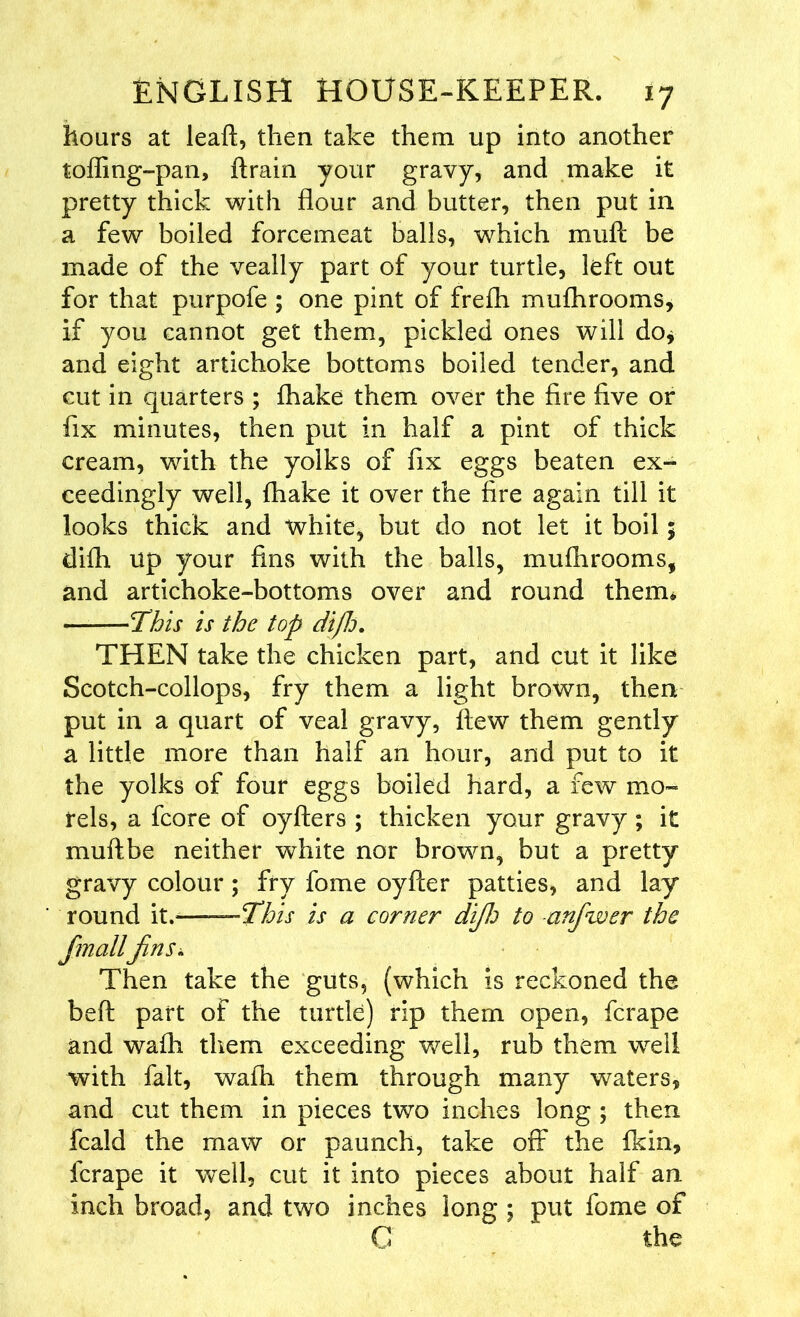 hoars at leaf!:, then take them up into another toffing-pan, ftrain your gravy, and make it pretty thick with flour and butter, then put in a few boiled forcemeat balls, which mull be made of the veally part of your turtle, left out for that purpofe ; one pint of freih mufhrooms, if you cannot get them, pickled ones will do* and eight artichoke bottoms boiled tender, and cut in quarters ; fhake them over the fire five or fix minutes, then put in half a pint of thick cream, with the yolks of fix eggs beaten ex- ceedingly well, fhake it over the fire again till it looks thick and white, but do not let it boil; difh up your fins with the balls, mufhrooms, and artichoke-bottoms over and round them* This is the top diJJj. THEN take the chicken part, and cut it like Scotch-collops, fry them a light brown, then put in a quart of veal gravy, flew them gently a little more than half an hour, and put to it the yolks of four eggs boiled hard, a few mo- rels, a fcore of oyfters ; thicken your gravy ; it muftbe neither white nor brown, but a pretty gravy colour ; fry fome oyfter patties, and lay round it. —This is a corner dijlo to anfwer the fmallfins* Then take the guts, (which is reckoned the beft part of the turtle) rip them open, fcrape and wafh them exceeding well, rub them well with fait, wafh them through many waters, and cut them in pieces two inches long ; then fcald the maw or paunch, take off the fkin, fcrape it well, cut it into pieces about half an inch broad, and two inches long ; put fome of G the