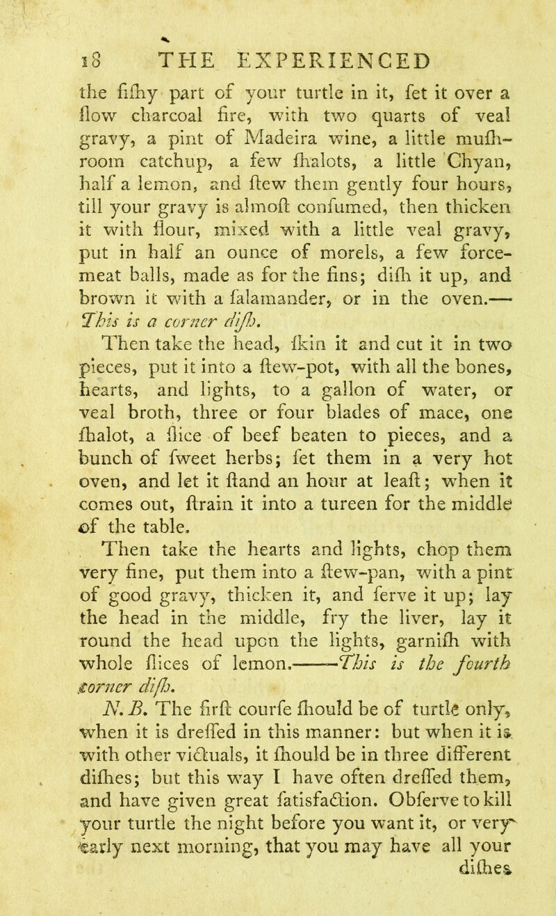 the fifhy part of your turtle in it, fet it over a flow charcoal fire, with two quarts of veal gravy, a pint of Madeira wine, a little mufh- room catchup, a few fhalots, a little Chyan, half a lemon, and flew them gently four hours, till your gravy is almoft confumed, then thicken it with flour, mixed with a little veal gravy, put in half an ounce of morels, a few force- meat balls, made as for the fins; difh it up, and brown it with a falamander, or in the oven.— This is a corner dj/Jj. Then take the head, fkin it and cut it in two pieces, put it into a ftew-pot, with all the bones, hearts, and lights, to a gallon of water, or veal broth, three or four blades of mace, one ihalot, a flice of beef beaten to pieces, and a bunch of fweet herbs; fet them in a very hot oven, and let it Hand an hour at leaft; when it comes out, ftrain it into a tureen for the middle of the table. Then take the hearts and lights, chop them very fine, put them into a ftew-pan, with a pint of good gravy, thicken it, and ferve it up; lay the head in the middle, fry the liver, lay it round the head upon the lights, garnifh with whole flices of lemon.——This is the fourth corner difh. N. B. The firft courfe fhould be of turtle only, when it is drefied in this manner: but when it is with other vidluals, it fhould be in three different difhes; but this wray I have often dreffed them, and have given great fatisfa&ion. Obferve to kill your turtle the night before you want it, or ver^r -'early next morning, that you may have all your difhes.