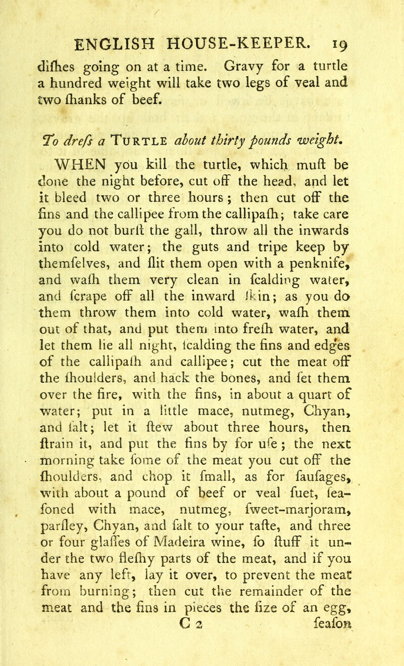 difhes going on at a time. Gravy for a turtle a hundred weight will take two legs of veal and two {hanks of beef. To drefs a Turtle about thirty pounds weight• WHEN you kill the turtle, which muft be done the night before, cut off the head, and let it bleed two or three hours ; then cut off the fins and the callipee from the callipafh; take care you do not burfl the gall, throw all the inwards into cold water; the guts and tripe keep by themfelves, and flit them open with a penknife, and wafh them very clean in fcalding water, and fcrape off all the inward Ikin; as you da them throw them into cold water, wafh them, out of that, and put them into frefh water, and let them he all night, Icalding the fins and edges of the caliipaih and callipee; cut the meat off the ihoulders, and hack the bones, and fet them over the fire, with the fins, in about a quart of water; put in a little mace, nutmeg, Chyan, and fait; let it flew about three hours, then ftrain it, and put the fins by for ufe ; the next morning take fome of the meat you cut off the fhoulders, and chop it fmall, as for faufages, with about a pound of beef or veal fuet, lea- foned with mace, nutmeg, fweet-marjoram, parfley, Chyan, and fait to your tafte, and three or four glaffes of Madeira wine, fo fluff it un- der the two flefhy parts of the meat, and if you have any left, lay it over, to prevent the meat from burning; then cut the remainder of the meat and the fins in pieces the fize of an egg, C 2 feafon