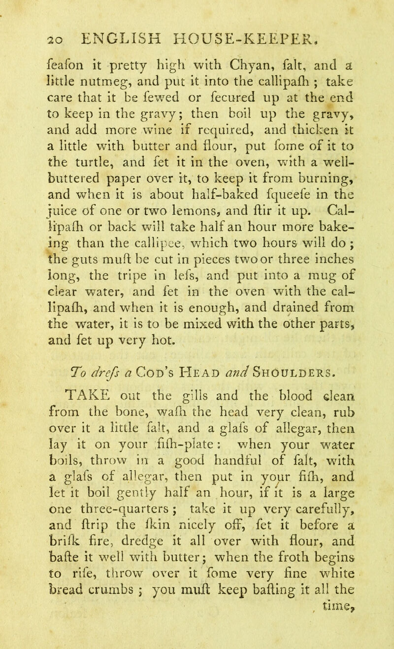 feafon it pretty high with Chyan, fait, and a little nutmeg, and put it into the callipafh ; take care that it be fewed or fecured up at the end to keep in the gravy; then boil up the gravy, and add more wine if required, and thicken it a little with butter and flour, put forne of it to the turtle, and fet it in the oven, with a well- buttered paper over it, to keep it from burning, and when it is about half-baked fqueefe in the juice of one or two lemons, and ftir it up. Cal- li'pafh or back will take half an hour more bake- ing than the callipee, which two hours will do ; the guts muff be cut in pieces two or three inches long, the tripe in lefs, and put into a mug of clear water, and fet in the oven with the cal- lipafh, and when it is enough, and drained from the water, it is to be mixed with the other parts, and fet up very hot. To drefs a Cod’s Head and Shoulders. Ti\KE out the gills and the blood clean from the bone, wafn the head very clean, rub over it a little fait, and a glafs of allegar, then lay it on your fifh-plate: when your water boils, throw in a good handful of fait, with a glafs of allegar, then put in your fifh, and let it boil gently half an hour, if it is a large one three-quarters ; take it up very carefully, and flrip the fkin nicely oft, fet it before a brifk fire, dredge it all over with flour, and bafte it well with butter; when the froth begins to rife, throw over it fome very fine white bread crumbs ; you mult keep bafting it all the time.