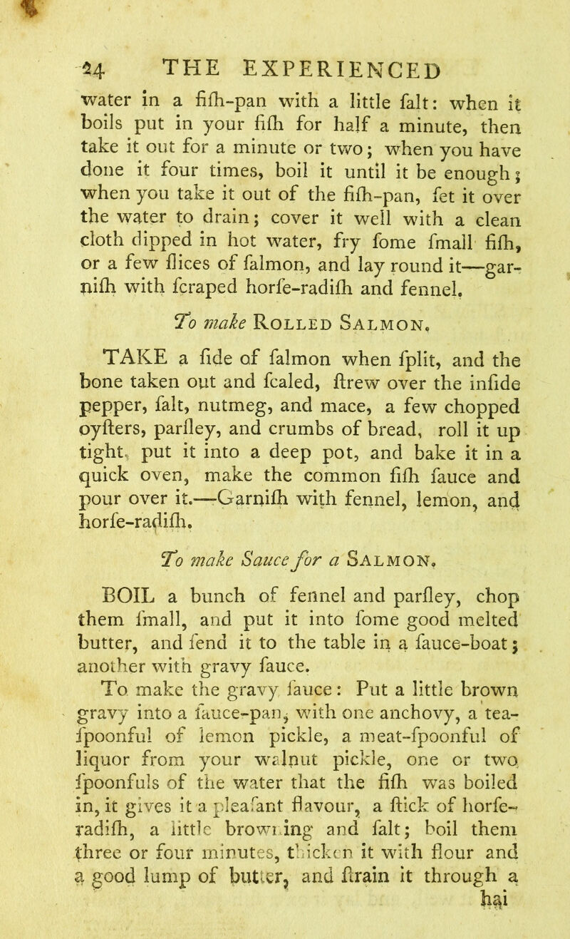 water in a fifh-pan with a little fait: when it boils put in your fifh for half a minute, then take it out for a minute or two; when you have done it four times, boil it until it be enough 5 when you take it out of the fifh-pan, fet it over the water to drain; cover it well with a clean cloth dipped in hot water, fry fome fmail fifh, or a few dices of falmon, and lay round it—gar- ni£h with fcraped horfe-radifh and fennel To make Rolled Salmon. TAKE a fide of falmon when fplit, and the bone taken out and fcaled, ftrew over the infide pepper, fait, nutmeg, and mace, a few chopped oyfters, parfley, and crumbs of bread, roll it up tight put it into a deep pot, and bake it in a quick oven, make the common fifh fauce and pour over it.—Garnifh with fennel, lemon, and horfe-radifh. To make Sauce for a Salmon, BOIL a bunch of fennel and parfley, chop them fmail, and put it into fome good melted butter, and fend it to the table in a fauce-boat 5 another with gravy fauce. To make the gravy fauce: Put a little brown gravy into a fauce-pan* with one anchovy, a tea- i'poonfu! of lemon pickle, a meat-fpoonful of liquor from your walnut pickle, one or two fpoonfuls of the water that the fifh was boiled in, it gives it a pleafant flavour, a ftick of horfe- radifh, a little browning and fait; boil them three or four minutes, thicken it with flour and 3 good lump of butter^ and brain it through a