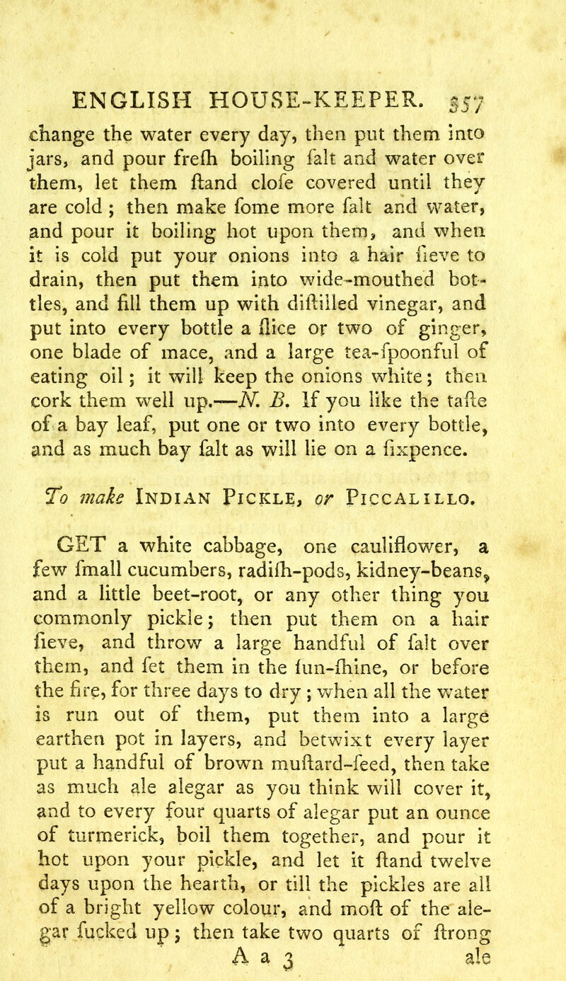 change the water every day, then put them into jars, and pour frefh boiling fait and water over them, let them ftand clofe covered until they are cold ; then make fome more fait and water, and pour it boiling hot upon them, and when it is cold put your onions into a hair fieve to drain, then put them into wide-mouthed bot- tles, and fill them up with diftilled vinegar, and put into every bottle a flice or two of ginger, one blade of mace, and a large tea-fpoonful of eating oil; it will keep the onions white; then cork them well up.—JVi B. If you like the tafte of a bay leaf, put one or two into every bottle, and as much bay fait as will lie on a fixpence. To make Indian Pickle, or Piccalillo. GET a white cabbage, one cauliflower, a few finall cucumbers, radifh-pods, kidney-beans^ and a little beet-root, or any other thing you commonly pickle; then put them on a hair fieve, and throw a large handful of fait over them, and fet them in the ftm-fhine, or before the fire, for three days to dry ; when all the water is run out of them, put them into a large earthen pot in layers, and betwixt every layer put a handful of brown muftard-feed, then take as much ale alegar as you think will cover it, and to every four quarts of alegar put an ounce of turmerick, boil them together, and pour it hot upon your pickle, and let it ftand twelve days upon the hearth, or till the pickles are all of a bright yellow colour, and moft of the ale- gar fucked up; then take two quarts of ftrong A a 3 ale