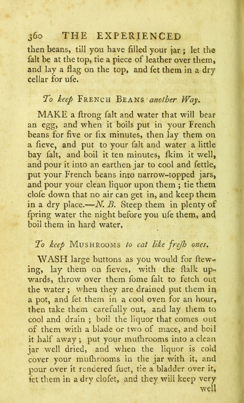 then beans, till you have filled your jar ; let the fait be at the top, tie a piece of leather over them* and lay a flag on the top, and fet them in a dry cellar for ufe. To keep French Beans another Way. MAKE a ftrong fait and water that will bear an egg, and when it boils put in your French beans for five or fix minutes, then lay them on a fieve, and put to your fait and water a little bay fait, and boil it ten minutes, fkim it well, and pour it into an earthen jar to cool and fettle, put your French beans into narrow-topped jars, and pour your clean liquor upon them ; tie them clofe down that no air can get in, and keep them in a dry place.—iV. B. Steep them in plenty of fpring wrater the night before you ufe them, and boil them in hard water. To keep Mushrooms to eat like frejh ones. WASH large buttons as you would for flew-* ing, lay them on fieves, with the fialk up- wards, throw over them fome fait to fetch out the water ; when they are drained put them in a pot5 and fet them in a cool oven for an hour, then take them carefully out, and lay them to cool and drain ; boil the liquor that comes out of them with a blade or two of mace, and boil it half away ; put your mufhrooms into a clean jar well dried, and when the liquor is cold cover your mufhrooms in the jar with it, and pour over it rendered fuet, tie a bladder over it, fet them in a dry clofet, and they will keep very