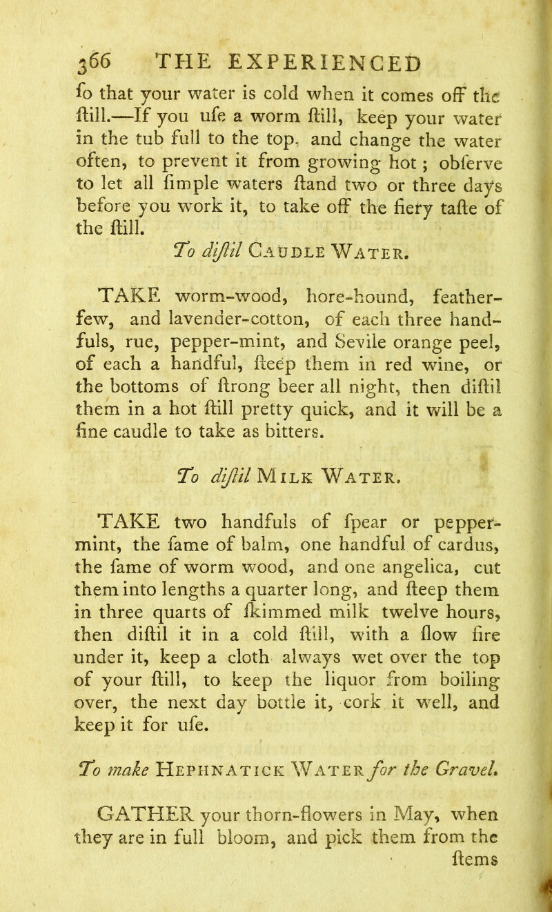 fo that your water is cold when it comes off the ftill.-—If you ufe a worm ftill, keep your water in the tub full to the top* and change the water often, to prevent it from growing hot; obferve to let all fimple waters ftand two or three days before you work it, to take off the fiery tafte of the ftill. To diftil Caudle Water. TAKE worm-wood, hore-hound, feather- few, and lavender-cotton, of each three hand- fuls, rue, pepper-mint, and Sevile orange peel, of each a handful, fteep them in red wine, or the bottoms of ftrong beer all night, then diftil them in a hot ftill pretty quick, and it will be a fine caudle to take as bitters. To diJUlMiLK Water. TAKE two handfuls of fpear or pepper- mint, the fame of balm, one handful of cardus, the fame of worm wood, and one angelica, cut them into lengths a quarter long, and fteep them in three quarts of fkimmed milk twelve hours, then diftil it in a cold ftill, with a flow fire under it, keep a cloth always wet over the top of your ftill, to keep the liquor from boiling over, the next day bottle it, cork it well, and keep it for ufe. To make Hephnatick Water for the Graveh GATHER your thorn-flowers in May, when they are in full bloom, and pick them from the firms