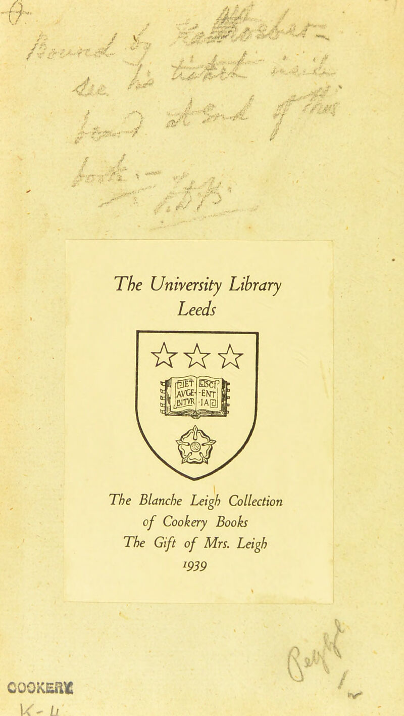 ✓'  <r / v f -V < \r. 4j: .\ «•* ' •T'*’’ ,«**<• /t—v^,*i‘. ,v , r ; £ - .* ^ p f - VV'V' ■ y •.:•■ w./V r*^ ■ - - v , -'}. • ’ ^ '*■ •* y::.' ■? y / *s i J :■£>' jf?-- .-fy*** 1 .. <J‘ rf ff / TAe University Library Leeds The Blanche Leigh Collection of Cookery Books The Gift of Mrs. Leigh J939 COOKEftfc