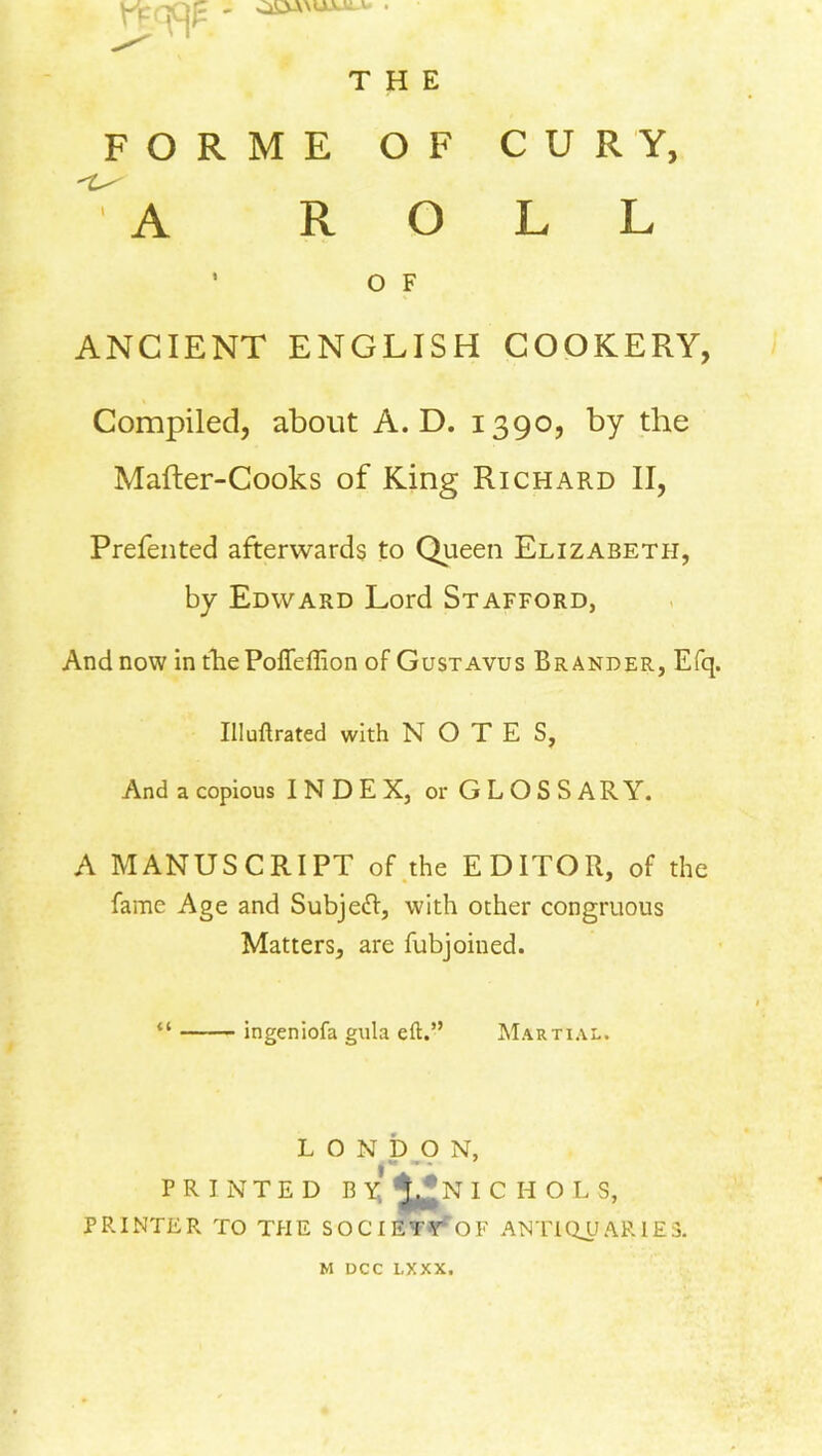 rpw: THE FORME OF CURY, A ROLL ’ O F ANCIENT ENGLISH COOKERY, Compiled, about A. D. 1390, by the Mafter-Cooks of King Richard II, Prefented afterwards to Queen Elizabeth, by Edward Lord Stafford, And now in thePoffeffion of Gustavus Brander, Efq. Illuftrated with NOTES, And a copious INDEX, or G L O S S A R Y. A MANUSCRIPT of the EDITOR, of the fame Age and Subjed:, with other congruous Matters, are fubjoiued. “ ingeniofa gula eft.” Martial. LONDON, PRINTED BY *^N ICHOL S, PRINTER TO THE SOCIETY OF ANTIQUARIES. M DCC LXXX.