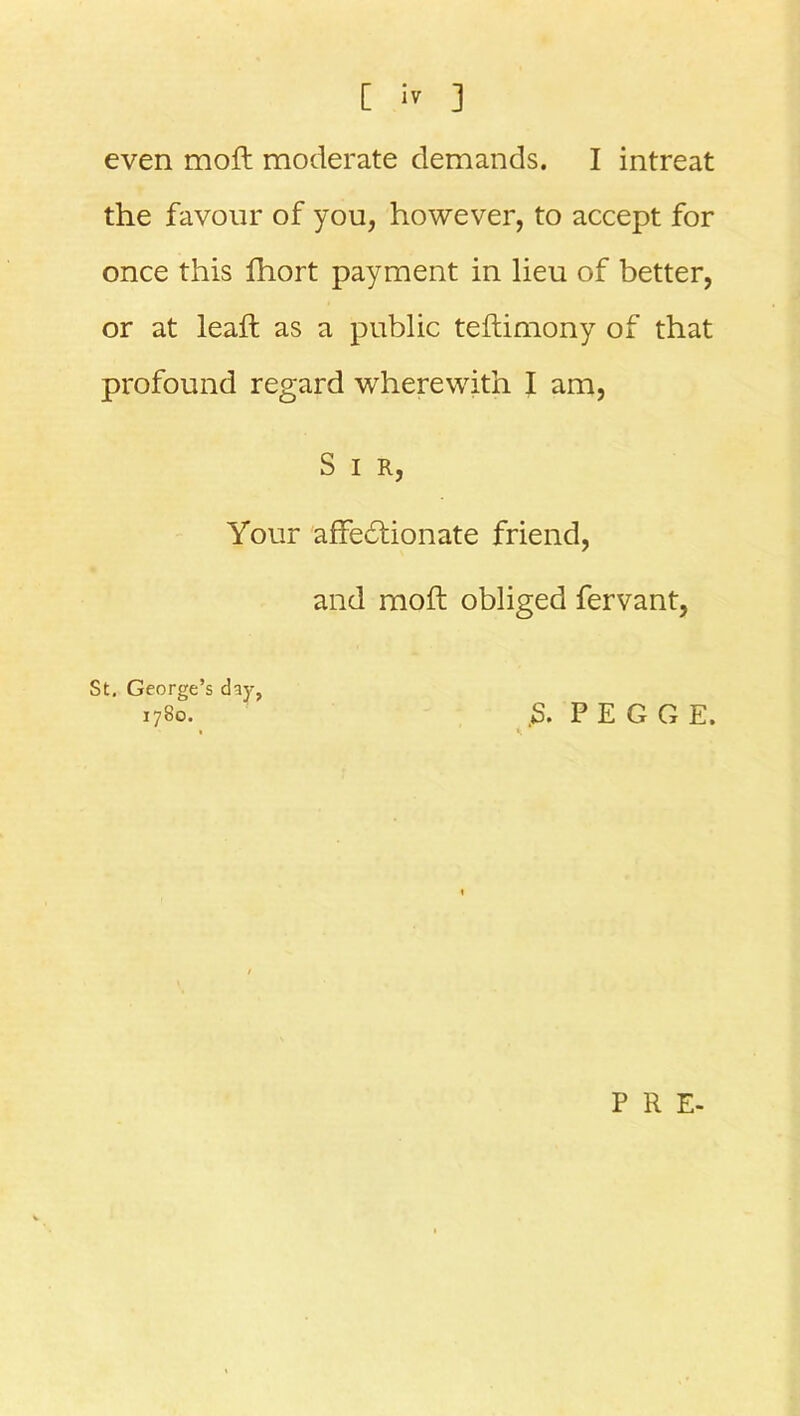 even moft moderate demands. I intreat the favour of you, however, to accept for once this fhort payment in lieu of better, or at leaft as a public teftimony of that profound regard -wherewith I am, S I R, Your affectionate friend, and moft obliged fervant, St. George’s day, 1780. 5. P E G G E. P R E-