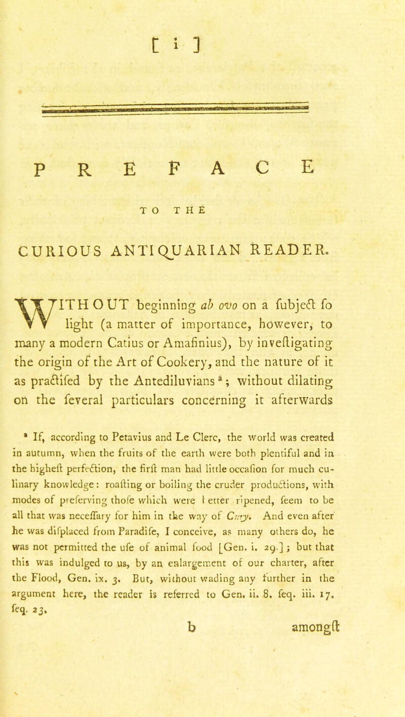 TO THE CURIOUS ANTIQUARIAN READER. WITH O UT beginning ab ovo on a fubjeft fo light (a matter of importance, however, to many a modern Catius or Amafinius), by invedigating the origin of the Art of Cookery, and the nature of it as pra&ifed by the Antediluvians a; without dilating on the feveral particulars concerning it afterwards * If, according to Petavius and Le Clerc, the world was created in autumn, when the fruits of the earth were both plentiful and in the higheft perfection, the firft man had little occafion for much cu- linary knowledge: roafting or boiling the cruder productions, with modes of preferving thole which were l etter ripened, feem to be all that was necelTary for him in the way of Cary. And even after he was difplaced from Paradil'e, I conceive, as many others do, he was not permitted the ufe of animal food [Gen. i. 29 ] ; but that this was indulged to us, by an enlargement of our charter, after the Flood, Gen. ix. 3. But, without wading any further in the argument here, the reader is referred to Gen. ii. 8. feq. iii. 17. feq. 23. b amonglt