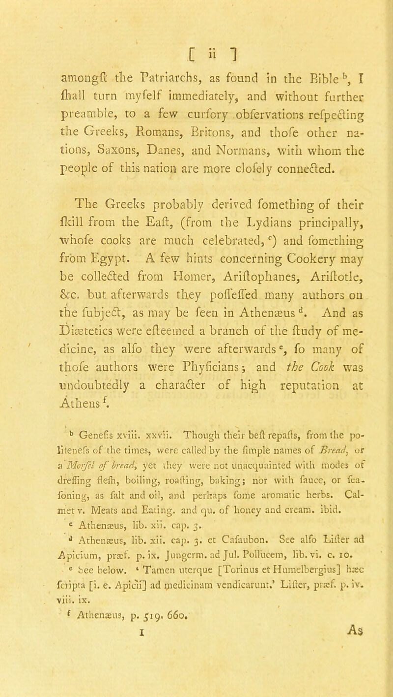 amongft the Patriarchs, as found in the Bible b, I flhall turn myfelf immediately, and without further preamble, to a few curfory obfervations refpecling the Greeks, P».omans, Britons, and thofe other na- tions, Saxons, Danes, and Normans, with whom the people of this nation are more clofely connected. The Greeks probably derived fomething of their fkill from the Eaft, (from the Lydians principally, whofe cooks are much celebrated,c) and fomething from Egypt. A few hints concerning Cookery may be collefted from Homer, Ariflophanes, Ariftotle, &c. but afterwards they poflefled many authors on the fubjedt, as may be feen in Athenmus d. And as Dicetetics were efteemed a branch of the ftudy of me- dicine, as alfo they were afterwards', fo many of thofe authors were Phyficians; and the Cook was undoubtedly a character of high reputation at Athensf. b GeneCs xviii. xxvii. Though their bell rep a ft s, from the po- litenefs of the times, were called by the fimple names of Bread, or a Morfel of Iread, yet they were not unacquainted with modes ot drefling flefh, boiling, roafling, baking; nor with fauce, or fea- foning, as fait and oil, and perhaps fome aromatic herbs. Cal- mer v. Meats and Eating, and qu. of honey and cream, ibid. c Athenseus, lib. xii. cap. 3. d Athenasus, lib. xii. cap. 3. et Cafaubon. See alfo Lifter ad Apicium, praf. p. ix. Jungerm. ad Jul. Pollucem, lib. vi. c. 10. e bee below. ‘ Tamen uterquc [Torinus et Humelbergius] hate feripta [i. e. Apicii] ad rjiedicinam vendicarunt.’ Lifter, prsef. p. iv. viii. ix. f Athenasus, p. £19. 66o. i As