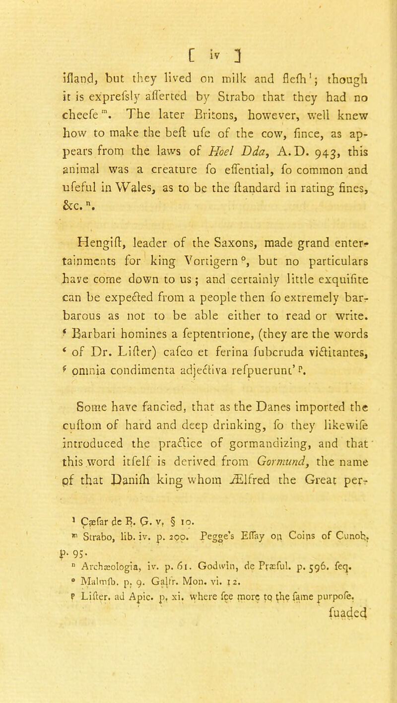 iflandj but they lived on milk and flefh'; though it is exprefsly aflerted by Strabo that they had no cheefem. The later Britons, however, well knew how to make the bell ufe of the cow, fince, as ap- pears from the laws of Hoel Dda, A. D. 943, this animal was a creature fo effential, fo common and ufeful in Wales, as to be the ftandard in rating fines, &c. n. Hengifl, leader of the Saxons, made grand enter- tainments for king Vortigern °, but no particulars have come down to us; and certainly little exquifite can be expected from a people then fo extremely bar- barous as not to be able either to read or write. ‘ Barbari homines a feptentrione, (they are the words ‘ of Dr. Lifter) cafeo et ferina fubcruda viftitantes, 9 omnia condimenta adjectiva refpuerunt’p. Some have fancied, that as the Danes imported the cuftom of hard and deep drinking, fo they likewife introduced the practice of gormandizing, and that this word itfelf is derived from Gormund, the name of that Danifh king whom JElfred the Great per- 1 Caefar dc B. (?. v, § 10. »n Strabo, lib. iv. p. 200. Pegge’s EfTay on Coips of Cunofc;. P- 95- n Archteologia, iv. p. 61. Godwin, de Prasful. p.596. feq. 0 Malmlb. p. 9. Galtr. Mon. vi. 12. P Lifter, ad Apic. p, xi. where fee more tq the fame purpofe. fuaded