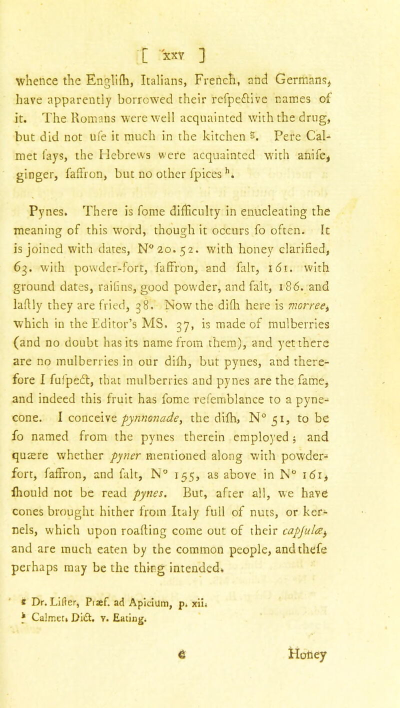 whence the Englifh, Italians, French, and Germans* have apparently borrowed their refpedive names of it. The Romans were well acquainted with the drug, but did not life it much in the kitchen s. Pere Cal- rnet lays, the Hebrews were acquainted with anife* ginger, faffron, but no other fpices h. Pynes. There is fome difficulty in enucleating the meaning of this word, though it occurs fo often. It is joined with dates, N°2o.52. with honey clarified, 63. with powder-fort, faffron, and fait, 161. with ground dates, raifins, good powder, and fait, 186. and lafily they are fried, 38. Now the difh here is morreet which in the Editor’s MS. 37, is made of mulberries (and no doubt has its name from them), and yet there are no mulberries in our diih, but pynes, and there- fore I fufped:, that mulberries and pynes are the fame, and indeed this fruit has fome refemblance to a pyne- cone. I conceive pynnonade, the difh, N° 51, to be fo named from the pynes therein employed ; and quaere whether pyner mentioned along with powder^ fort, faffron, and fait, N° 155, as above in N° 161, lhould not be read pynes. But, after all, we have cones brought hither from Italy full of nuts, or ker- nels, which upon roafting come out of their capjul<zb and are much eaten by the common people, andthefe perhaps may be the thing intended. c Dr. Lifter, Piaef. ad Apidilm, p. xii* * Calmer. Did. y. Eating. 6 Honey