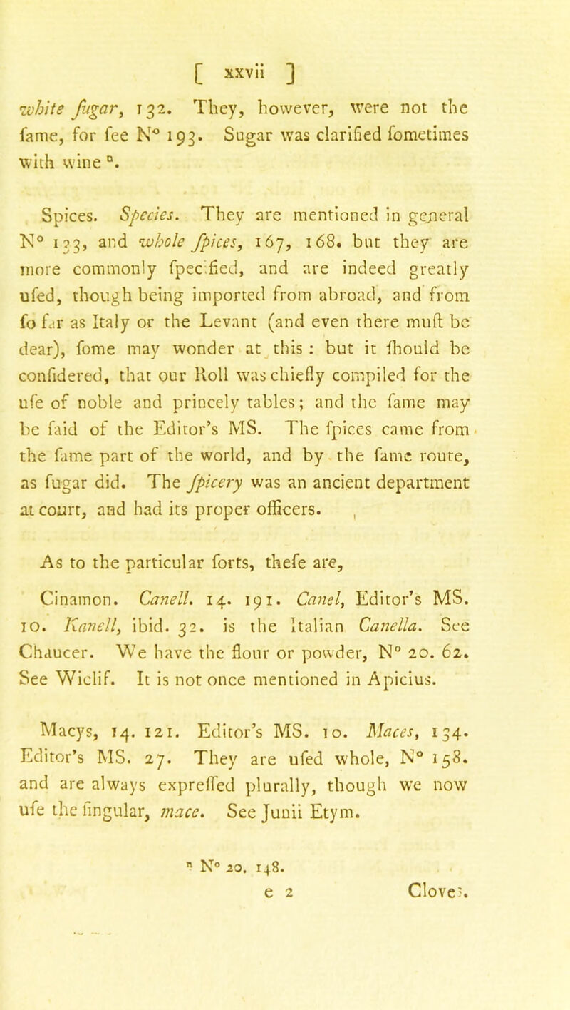 •white /agar, 132. They, however, were not the fame, for fee N° 193. Sugar was clarified fometimes with wine °. Spices. Species. They are mentioned in general K° 133, and whole /pices, 167, 168. but they are more commonly fpec.fied, and are indeed greatly ufed, though being imported from abroad, and from fo far as Italy or the Levant (and even there mud be dear), fome may wonder at this : but it Ihould be confidered, that our Roll was chiefly compiled for the life of noble and princely tables; and the fame may be faid of the Editor’s MS. The fpices came from the fame part of the world, and by the fame route, as fugar did. The fpicery was an ancient department at court, and had its proper officers. As to the particular forts, thefe are, Cinainon. Canell. 14. 191. Canel, Editor’s MS. 10. Kanell, ibid. 32. is the Italian Canella. See Chaucer. We have the flour or powder, N° 20. 62. See Wiclif. It is not once mentioned in Apicius. Macys, 14. 121. Editor’s MS. 10. Maces, 134. Editor’s MS. 27. They are ufed whole, N° 158. and are always exprefled plurally, though we now ufe the lingular, mace. See Junii Etym.  N° 20. 148. e 2 Clove'.