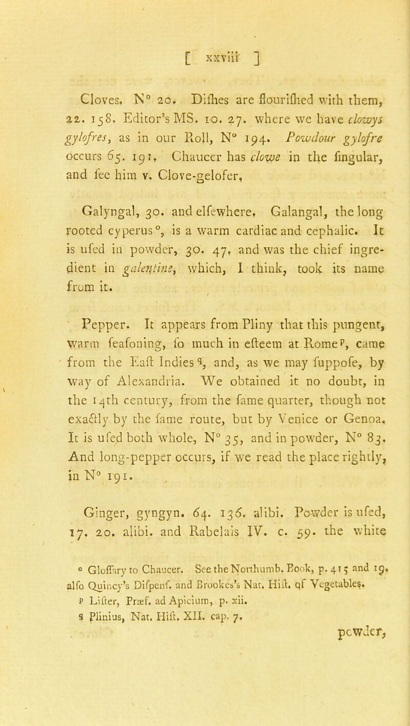 Cloves, Xv° 20. Dilhes are flouriftied with them, 22. 158, Editor’s MS. 10. 27. where we have clowys gylofres, as in our Roll, N° 194. Powdour gylofre occurs 65. 191, Chaucer has clowe in the lingular, and fee him v. Clove-gelofer, Galyngal, 30. and elfewhere. Galangal, the long rooted cyperus0, is a warm cardiac and cephalic. It is ufed in powder, 30. 47, and was the chief ingre- dient in galeqtine, which, I think, took its name from it. / Pepper. It appears from Pliny that this pungent. Warm feafoning, fo much in elleem at Romep, came from the Eaft Indies'1, and, as we may fuppofe, by way of Alexandria. We obtained it no doubt, in the 14th century, from the fame quarter, though not exactly by the fame route, but by Venice or Genoa. It is ufed both whole, N° 35, and in powder, N° 83. And long-pepper occurs, if we read the place rightly, in N° 191. Ginger, gyngyn. 6y. 136. alibi. Powder is ufed, 17. 20. alibi, and Rabelais IV. c. 59. the white 0 Glofftry to Chaucer. See theNorthumb. Book, p. 41; and 19. alfo Quincy’s Difpenf. and Brookes’s Nat, Huh qf vegetable?. P Lifter, Prcef. ad Apiciurr, p. xii. 9 Plinius, Nat. Ilift. XII. cap. 7. powder,