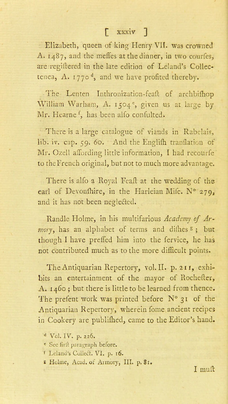Elizabeth, queen of king Henry VII. was crowned A. 1487, and the raeffes at the dinner, in two courfes, are regiftered in the late edition of Leland’s Collec- tenea, A. ijjod, and we have profited thereby. The Lenten Inthronization-feafl of archbifhop William Warham, A. 1504e, given us at large by Mr. Hearne f, has been alfo confulted. There is a large catalogue of viands in Rabelais, lib. iv. cap. 59. 60. And the Englifh tranflation of Mr. Ozell affording little information, I had recourfe to the French original, but not to much more advantage. There is alfo a Royal Feaft at the wedding of the earl of Devonfhire, in the Harleian Mile. N° 279, and it has not been neglected. Randle Holme, in his multifarious Academy of Ar- mory, has an alphabet of terms and diili.ess ; but though I have prefled him into the fervice, he has not contributed much as to the more difficult points. The Antiquarian Repertory, vol. II. p. 211, exhi- bits an entertainment of the mayor of Rochefter, A. 1460 ; but there is little to be learned from thence. The prefent work was printed before N° 31 of the Antiquarian Repertory, wherein fome ancient recipes in Cookery are publifhed, came to the Editor’s hand. J Vol. IV. p. 226. c See firll paragraph before. f Leland’s Culledl. VI. p. 16. e Holme, Acad, of Armory, III. p. 81. I mu ft