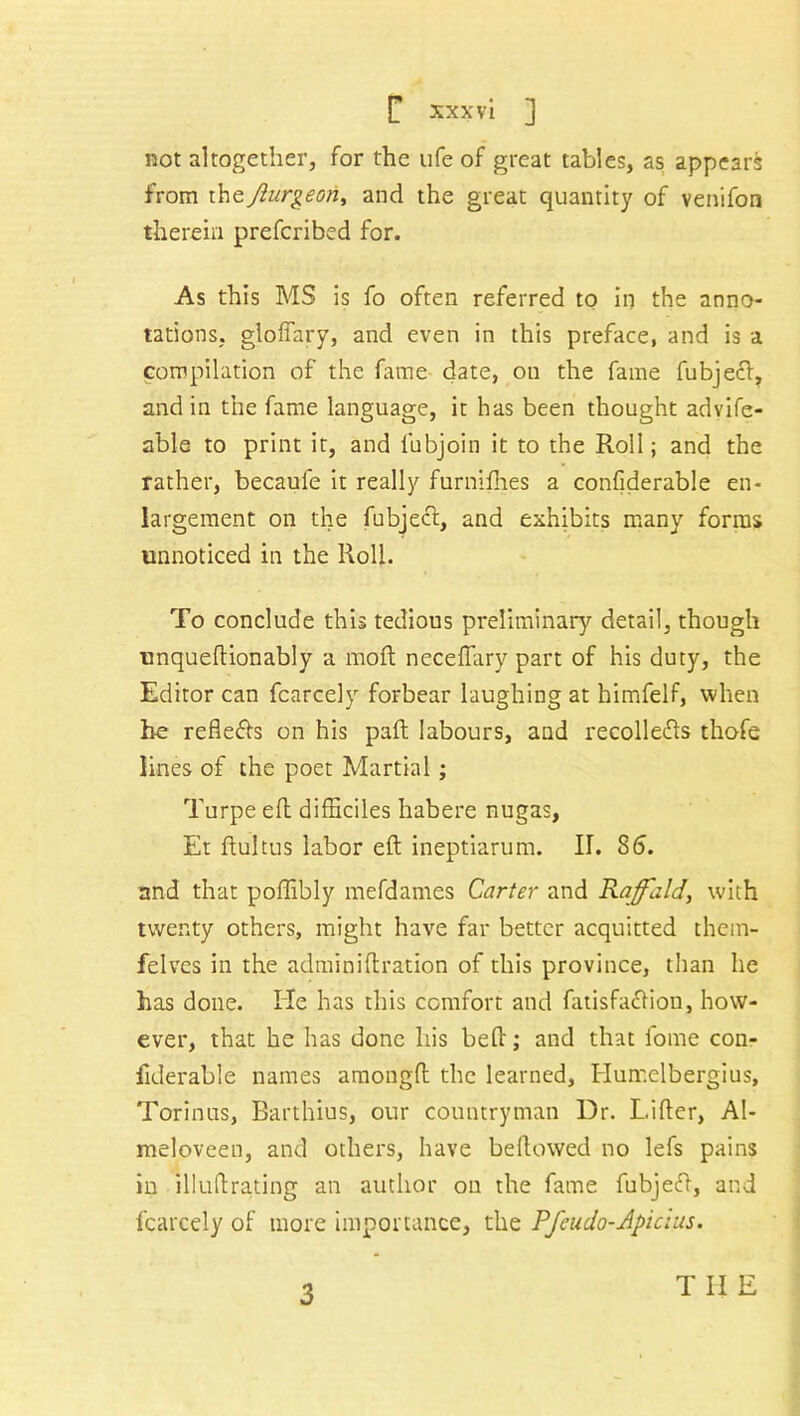 not altogether, for the ufe of great tables, as appear^ from theJlurgeon, and the great quantity of venifon therein prefcribed for. As this MS is fo often referred to in the anno- tations, gloffary, and even in this preface, and is a compilation of the fame date, on the fame fubjecf, and in the fame language, it has been thought advife- able to print it, and fubjoin it to the Roll; and the rather, becaufe it really furnifhes a confiderable en- largement on the fubjecl, and exhibits many forms unnoticed in the Roll. To conclude this tedious preliminary detail, though unqueftionably a moil neceflary part of his duty, the Editor can fcarcely forbear laughing at himfelf, when he refle&s on his part labours, and recolledts thofe lines of the poet Martial; Turpe ell difficiles habere nugas, Et ftultus labor eft ineptiarum. II. 86. and that poffibly mefdames Carter and Raffaid, with twenty others, might have far better acquitted thein- felves in the adminiftration of this province, than he has done. He has this comfort and fatisfaclion, how- ever, that he has done his beft; and that fome con- fiderable names amongft the learned, Humelbergius, Torinus, Barthius, our countryman Dr. Lifter, Al- meloveen, and others, have bellowed no lefs pains in illuftrating an author on the fame fubjeft, and fcarcely of more importance, the Pfcudo-Apicius. 3 T II E