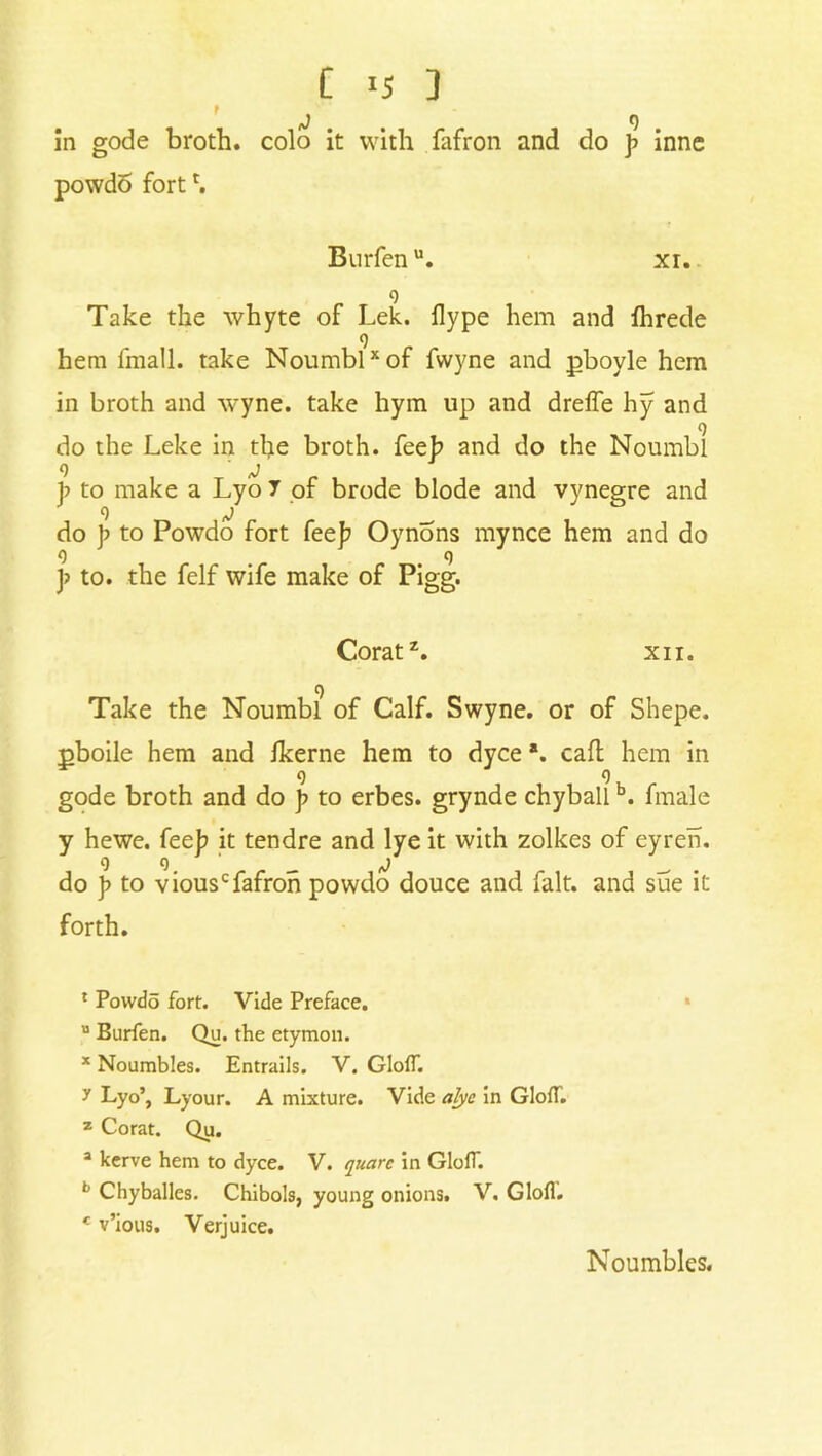 C ] in gode broth, colo it with fafron and do p innc powdo fortr. Burfenu. xr. 9 Take the whyte of Lek. ilype hem and fhrede 9 hem fmall. take Noumblx of fwyne and pboyle hem in broth and wyne. take hym up and dreffe hy and o do the Leke in the broth, fee]? and do the Noumbl p to make a Lyo 7 of brode blode and vynegre and do p to Powdo fort fee]7 Oynons mynce hem and do 9 . .9 p to. the felf wife make of Pigg. Corat1 2 3. xn. C) Take the Noumbl of Calf. Swyne. or of Shepe. pboile hem and ikerne hem to dyce *. call hem in gode broth and do p to erbes. grynde chyballb. fmale y hewe. feeb it tendre and lye it with zolkes of eyren. 9 9 _ ^ __ do p to viouscfafron powdo douce and fait, and sue it forth. 1 Powdo fort. Vide Preface. u Burfen. Qu. the etymon. * Noambles. Entrails. V. GlolT. y Lyo’, Lyour. A mixture. Vide alyc in GlofT. 2 Corat. Qu. 3 kerve hem to dyce. V. quarc in GlolT. b Chyballes. Chibols, young onions. V. Glofl. c v’ious. Verjuice. Noumbles.