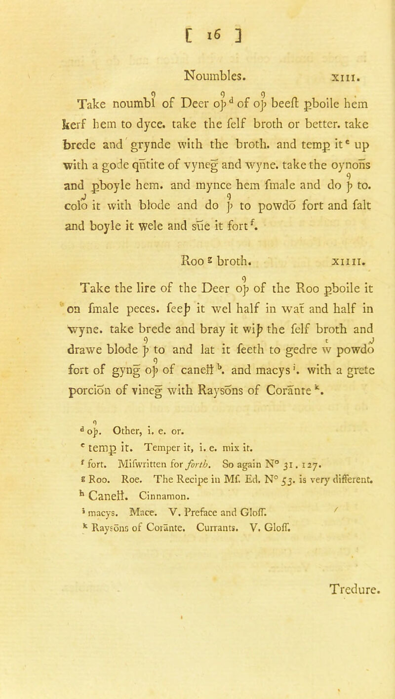 [ >6 ] Noumbles. xm. Take noumbl of Deer o];d of op beefl pboile hem kerf hem to dyce. take the felf broth or better, take forede and grynde with the broth, and temp ite up with a gode qhtite of vyneg and wyne. take the oynons 9 and pboyle hem. and mynce hem fmale and do p to. colo it with blode and do p to powdo fort and fait and boyle it wele and sue it fortf. Roo ^ broth. xnn. 9 Take the lire of the Deer op of the Roo pboile it on fmale peces. fee]; it wel half in wat and half in wyne. take brede and bray it wib the felf broth and 9 . c J drawe blode p to and lat it feeth to gedre w powdo fort of gyng oj; of canelf b. and macys'. with a grete portion of vineg with Raysons of Corante k. n d ojr. Other, i. e. or. e temp it. Temper it, i. e. mix it. f fort. Mifwritten for forth. So again N° 31. 127. s Roo. Roe. The Recipe in Mf. Ed. N° 53. is very different. ^ Caneli. Cinnamon. ’ macys. Mace. V. Preface and GlofT. k Raytons of Corante. Currants. V. GlofT. Tredure.