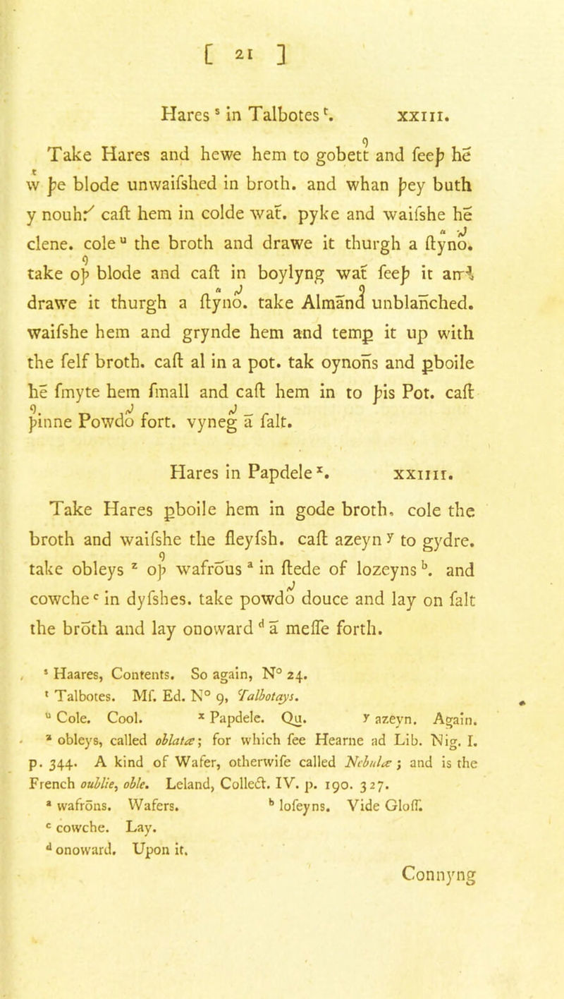 [ 2, ] Haress in Talbotesc. xxm. g Take Hares and hewe hem to gobett and feep he w pe blode unvvaifshed in broth, and whan pey buth y nouhr' call hem in colde wat. pyke and waifshe he clene. cole u the broth and drawe it thurgh a ftyno. o take op blode and call: in boylyng wat feep it arH, a J 0 drawe it thurgh a ftyno. take Almand unblanched, waifshe hem and grynde hem and temp it up with the felf broth, call al in a pot. tak oynons and pboile he fmyte hem fmall and call: hem in to pis Pot. call pinne Powdo fort, vyneg a fait. Hares in Papdele*. xxim. Take Hares pboile hem in gode broth, cole the broth and waifshe the fieyfsh. call azeyn? to gydre. g take obleys z op wafrous a in ftede of lozeyns b. and cowchec in dyfshes. take powdo douce and lay on fait the broth and lay onoward d a melfe forth. s Haares, Contents. So again, N° 24. * Talbotes. Mf. Ed. N° 9, 'falbotays. u Cole. Cool. x Papdele. Qu. y azeyn, Again. a obleys, called ollata; for which fee Hearne ad Lib. Nig. I. p. 344. A kind of Wafer, otherwife called Nebular; and is the French oublie, ob/e. Leland, Colle<5L IV. p. 190. 327. a wafrons. Wafers. b lofeyns. Vide GloiT. c cowche. Lay. d onoward. Upon it. Connyng