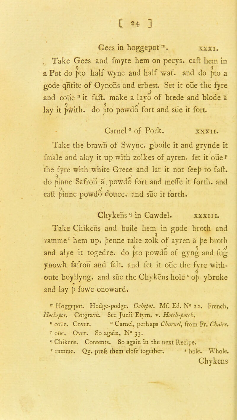 Gees in hoggepot m. xxxi. Take Gees and fmyte hem on pecys. caft liem in q q a Pot do pto half wyne and half wat. and do pto a gode qntite of Oynons and erbest. Set it oue the fyre and coue  it fail, make a layo of brede and blode a lay it pwith. do pto povvdo fort and sue it fort. Carnel ° of Pork. xxxii. Take the brawn of Sw'yne. pboile it and grynde it fmale and alay it up with zolkes of ayren. fet it ouep the fyre with white Grece and lat it not feep to fad. do pinne Safron a powdo fort and melfe it forth, and caft pinne powdo douce, and sue it forth. Chykeiis 9 in Cawdel. xxxiii. Take Chikens and boile hem in gode broth and q rarame' hem up. penne take zolk of ayren a pe broth and alye it togedre. do p>to powdo of gyng and fug ynowh fafron and fait, and fet it oue the fyre wTith- _ q oute boyllyng. and sue the Chykens holes op ybroke c and lay J> fowe onoward. m Hoggejwt. Hodge-podge. Ocbepot. Mf. Ed. N° 22. French, llocbepot. Cotgrave. See Jutiii Et\ m. Hotch-potch. n coue. Cover. 0 Carnel, perhaps Charnel, from Fr. Cbaire. p oue. Over. So again, N° 33. s Chikens. Contents. So again in the next Recipe. 1 ramvnc. Qu. prefs them clofe together. 5 hole. Whole. Chykens