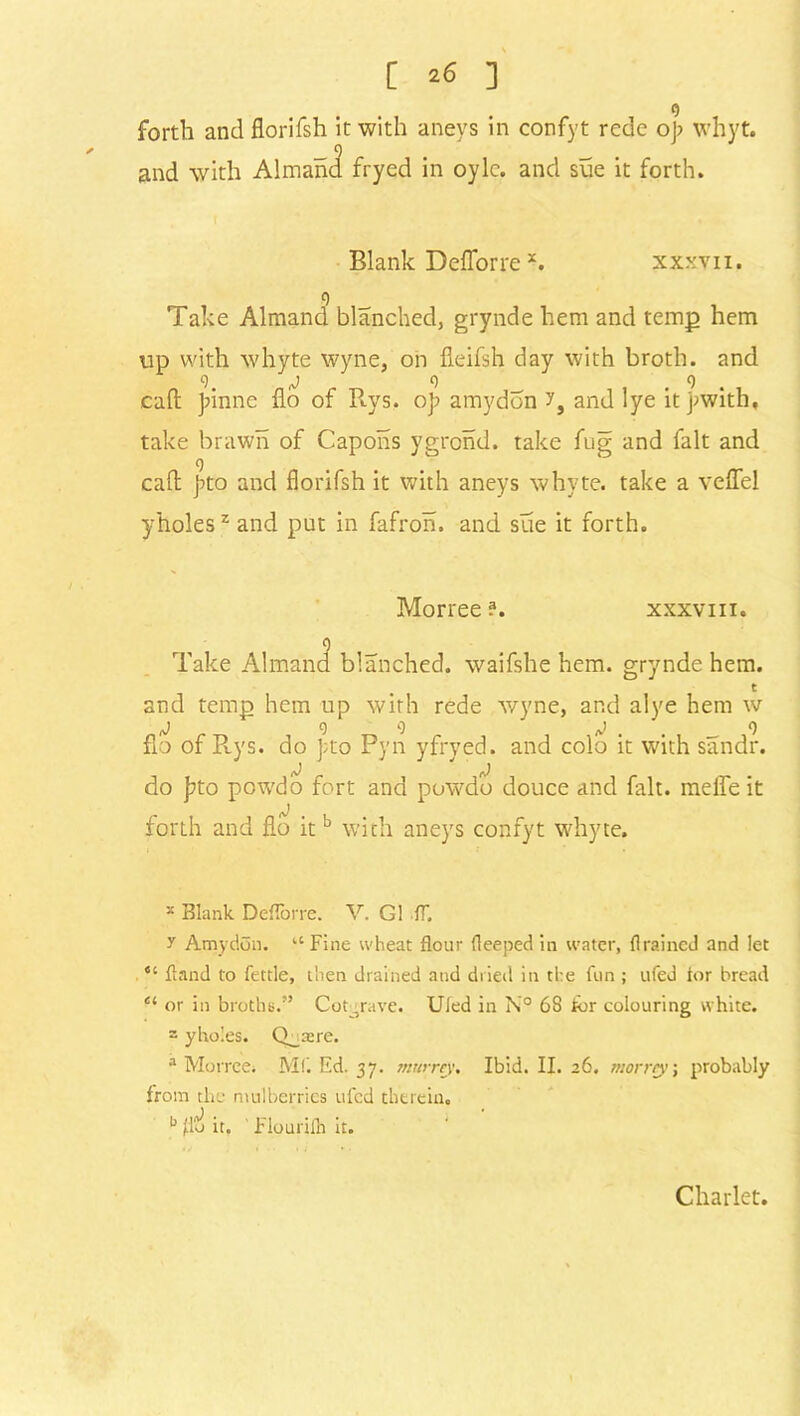 [ *6 ] o forth and florifsh it with aneys in confyt rede op whyt. and with Almand fryed in oylc. and sue it forth. Blank Deflorre *. xxxyii. 9 Take Almand blanched, grynde hem and temp hem up with whyte wyne, on fieifsh day with broth, and cl. j o o call; pinne flo of Rys. op amydon and lye itpwith, take brawn of Capons ygrond. take fug and fait and cad pto and florifsh it with aneys whyte. take a veflel yholes2 and put in fafron. and sue it forth. Morree ?. xxxviii. Take Almand blanched, waifshe hem. grynde hem. t and temp hem up with rede wyne, and alye hem w J 9 0 rJ . . 9 flo of Rys. do pto Pyn yfrved. and colo it with sandr. do pto powdo fort and powdo douce and fait, meffe it forth and flo it b with aneys confyt whyte. x Blank Deflorre. V. G1 IT. y Amydon. ‘‘Fine wheat flour fleeped in water, drained and let “ fland to fettle, then drained and dried in the fun ; ufed lor bread e‘ or in broths.” Cot-rave. Uled in N° 68 tor colouring white. 3 yholes. Q^asre. a Morree. Mf. Ed. 37. murrey. Ibid. II. 26. worry, probably from the mulberries ufed therein. b flo it. ' Flourilh it. Charlet.