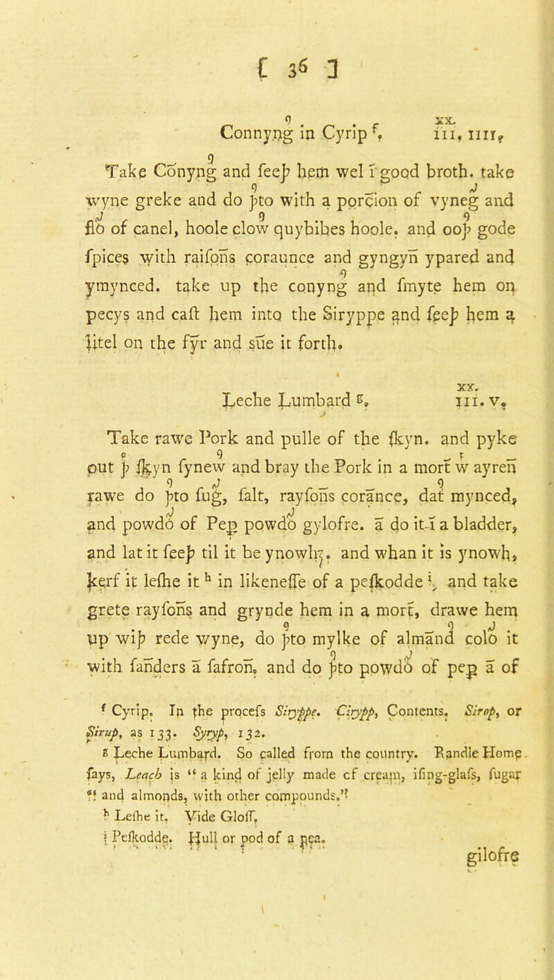 Connyng in Cyrip f, ^ 9 Take Conyng and fee]? hem wel 1 good broth, take 9 ' j wyne greke and do bto with a porcion of vyneg and j 9 9 flo of canel, hoole clow quybibes hoole. and ooj? gode fpices with raifons coraunce and gyngyn ypared and 9 ymynced. take up the conyng and fmyte hem on pecys and caft hem into the Siryppe and fee]? hem 3. litel on the fyr and sue it forth. t XX. Leche Lumbard e, iii. v, Take rawc Pork and pulle of the fkvn. and pyke e 9 _ f out p ikyn fynew and bray the Pork in a mort w ayren rawe do pto fug, fait, rayfons corance, dat mynced, and powdo of Pep powdo gylofre. a do it-i a bladder, and lat it fee]? til it be ynowhj. and whan it is ynowh, |cerf it lelhe ith in likeneffe of a pefkodde \ and take grete rayfons and grynde hem in a mort, drawe hem lip wi|? rede wyne, do bto mylke of almand colo it . _ 9 j with fanders a fafron, and do jlto powdb of pep a of ( Cyrip. Ip {he procefs Siiyfipc. Cirypp, Contents. Strop, or Sirup, as 133. Syryp, 132. £ Leche Lumbard. So called from the country. Randle Homp fays, Leach js “ a kind of jelly made cf creapi, ifing-glafs, fugar V. and almonds, with other compounds.’! h Lelhe it, Vide GlolT. { Peikodde. Liull or pod of a pea. gilofre XX. ill, Illly l