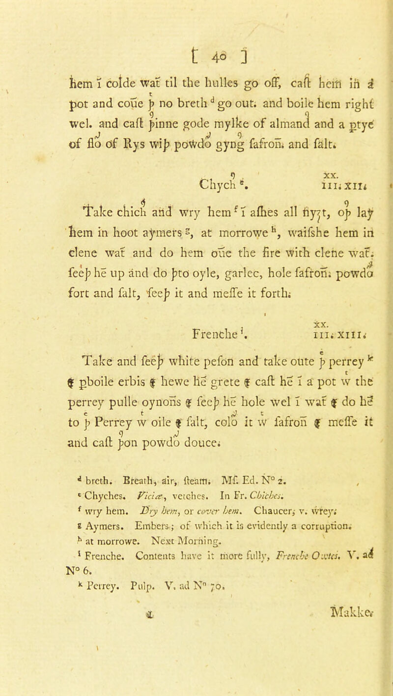 hem 1 colde wat til the bulks go off, caff hem in i pot and coue ]> no brethd go out. and boile hem right wel. and caff jnnne gode mylke of almand and a utye' of flo of Rys wi]? po\vdo gyng fafron; and fait* 9 XX. Chych *. iiiiXiii . ^ 9 Take chich and wry liemfT afhes all hyjt, oj> lay hem in hoot aymers s, at morroweh, vvaifshe hem in dene wat and do hem one the fire with dene wat. , _ # fee]? he up and do ]?to oyle, garlec, hole fafron. powdo fort and fait, fee]? it and meffe it forth; XX. Frenche'. nnxni.' Take and fee]? white pefon and take oute p perrey k c $ pboile erbis $ hewe lie grete f caff he i a pot w the perrey pulle oynons f fee]? he hole wel ! wat $ do he? C t c _ to p Perrey w oile f lalt, colo it w fafron f meffe it and caff J?on powdo douce; 4 breth. Breath, air, fteaffl. Mf. Ed.N°2. c Chyches. Vida, vetches. In Fr. Cblcbcs. { wry hem. Dry bon, or cover hem. Chaucer,- v. tvrey; £ Aymers. Embers; of which it is evidently a corruption. h at morrowe. Next Morning. * Frenche. Contents have it more fully, Frenche Oxtcs. Y. N° 6. k Perrey. Pulp. V. ad N° 70. \ £ Makkc.