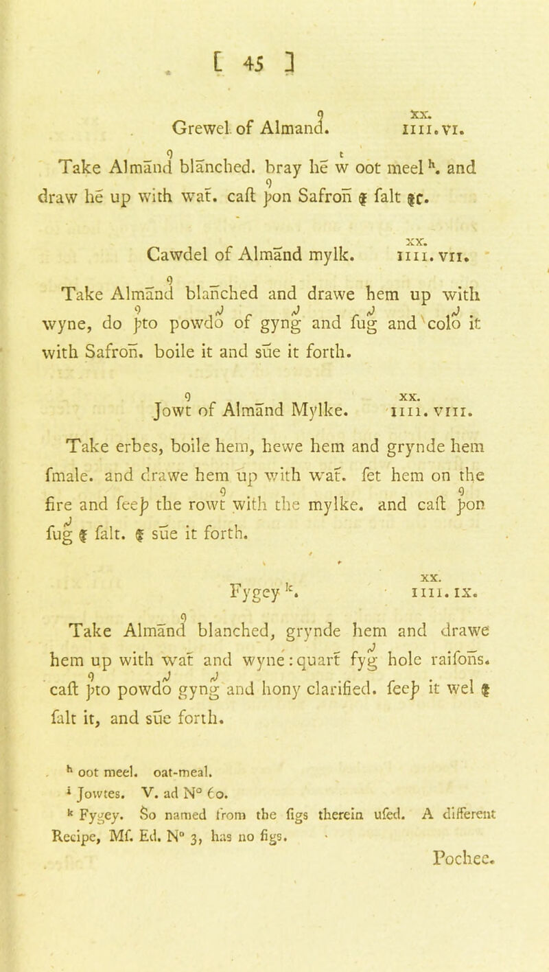 * Grewel. of AlmancL XX. nil.VI. 9 t Take Almand blanched, bray he w oot meelh. and 9 _ draw he up with wat. caft j?on Safron £ fait $c. xx. Cawdel of Almand mylk. iin.vn. 9 _ Take Almand blanched and drawe hem up with wyne, do J?to powdo of gyng and fug and colo it with Safron. boile it and sue it forth. 9 xx. Jowt of Almand Mylke. nil. vm. Take erbes, boile hem, hewe hem and grynde hem fmale. and drawe hem up with wat. fet hem on the 9 . 9 fire and fee]? the rowt with the mylke. and caft }>on fug £ fait. £ sue it forth. * \ * XX. Fygeyk. im.ix. 9 Take Almand blanched, grynde hem and drawe hem up with wat and wyne:quart fyg hole raifons. caft ]?to powdo gyng and hony clarified, fee]? it wel £ fait it, and sue forth. h oot meel. oat-meal. * Jowtes. V. ad N° to. k Fygey. So named from the figs therein ufed. A different Recipe, Mf. Ed. N° 3, has no figs. Pochee.