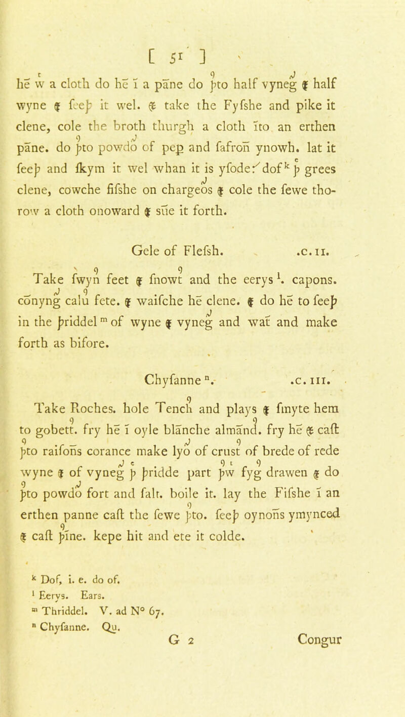 [ 5r ] • lie w a cloth do he I a pane do fto half vyneg f half wyne $ fee]; it wel. (t take the Fyfshe and pike it clene, cole the broth thurgh a cloth ito an erthen 9 _ pane, do gto powdo of pep and fafron ynowh. lat it c fee); and Ikym it wel whan it is yfoder7dofkg grees clene, cowche fifshe on chargeos $ cole the fewe tho- row a cloth onoward $ sue it forth. Gele of Flefsh. .c. n. ' 9 9 Take fwyn feet j fnowt and the eerys \ capons, conyng calu fete, (j waifche he clene. f do he to fee]? in the ]?riddelm of wyne $ vyneg and waf and make forth as bifore. Chyfannen. .c.iii. 9 Take Ptoches. hole Tench and plays $ fmyte hem to gobett. fry he I oyle blanche almand. fry he (j6 call 9 < _ ^9 fto raifons corance make lyo of crust of brede of rede J e 9 t 9 wyne j of vyneg ]> Jmdde part )>w fyg drawen f do 9 j fto powdo fort and fair, boile it. lay the Fifshe T an erthen panne call the fewe fto. fee]? oynons ymynced 9 « call fine, kepe hit and ete it colde. k Dof, i. e. do of. 1 Eerys. Ears. 01 Thriddel. V. ad N° 67. n Chyfanne. Qu. G 2 Congur