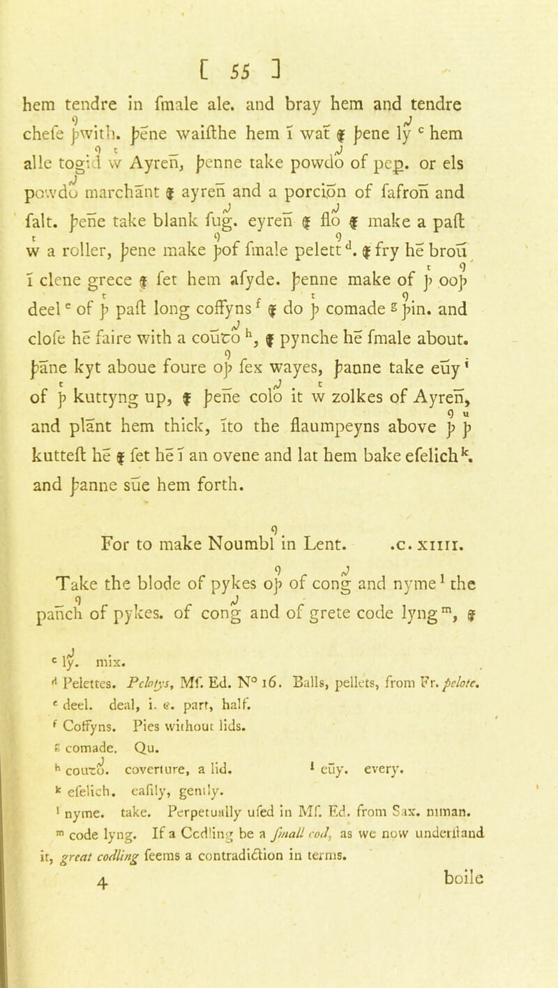 hem tendre in finale ale. and bray hem and tendre 9 _ j chefe jjwith. j?cne waifthe hem 1 wat f f?ene ly c hem o t j alle togiel w Ayren, j?enne take povvdo of pep. or els po'.vdo marchant i ayren and a porcion of fafron and ^ fJ tJ fait, bene take blank fug. eyren $ flo f make a pad t 9 9 w a roller, bene make pof finale pelettd. $ fry he brou t 9' l clene grece $ fet hem afyde. j?enne make of J> oo]> 1 t 9 deele of p pad long coffyns1 f do p comade s }>in. and clofe he faire with a couto h, f pynche lie fmale about. 9 pane kyt aboue foure o]j fex wayes, Jeanne take euy1 t _ . t of p kuttyng up, f j?ene colo it w zolkes of Ayren, 9 u and plant hem thick, ito the flaumpeyns above p p kutted he $ fet he T an ovene and lat hem bake efelichk. and j^anne sue hem forth. 9. For to make Noumbl in Lent. .c.xim. Take the blode of pykes oj) of cong and nyme1 the _ 9 iJ panch of pykes. of cong and of grete code lyngm, % c c ly. mix. A Pelettes. Pclotys, Mf. Ed. N° 16. Balls, pellets, from Fr. pelotc. c deel. deal, i. e. part, half. f Cotfyns. Pies without lids. E comade. Qu. h couro. coverture, a lid. 1 euy. every. k efelich. eafily, gently. 1 nyme. take. Perpetually ufed in Mf. Ed. from Sax. mman. m code lyng. If a Ccdling be a fmall cod, as we now underlland it, great codling feems a contradiction in terms. 4 boile