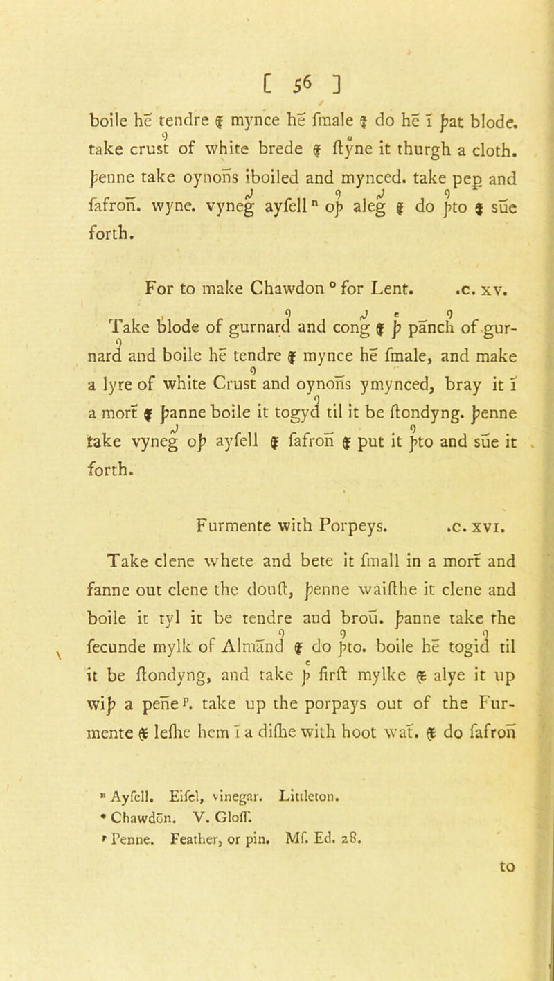 boile he tendre f mynce he fmale ? do he 1 bat blode. <•) u . 1 take crust of white brede f dyne it thurgh a cloth. £enne take oynons iboiled and mynced. take pep and _ J 9 j 9 fafron. wyne. vyneg ayfelln op aleg § do j?to $ sue forth. For to make Chawdon ° for Lent. .c. xv. . o J e 9 Take blode of gurnard and cong $ p panch of gur- nard and boile he tendre f mynce he fmale, and make 9 _ a lyre of white Crust and oynons y my need, bray it i 9 a mort $ Jeanne boile it togyd til it be dondyng. j?enne iJ _ . o take vyneg op ayfell f fafron f put it pto and sue it forth. Furmente with Porpeys. .c. xvi. Take clene whete and bete it fmall in a mort and fanne out clene the doud, penne waidhe it clene and boile it tyl it be tendre and brou. banne take the _ 9 9 . . 9 fecunde mylk of Almand f do Jno. boile he togid til e it be dondyng, and take p fird mylke & alye it up wij? a peheL take up the porpays out of the Fur- mente lefhe hem T a didie with hoot wat. do fafron B Ayfell. Eifel, vinegar. Littleton. • Chawdon. V. Glofl'. r Penne. Feather, or pin. Mf. Ed. 28. to